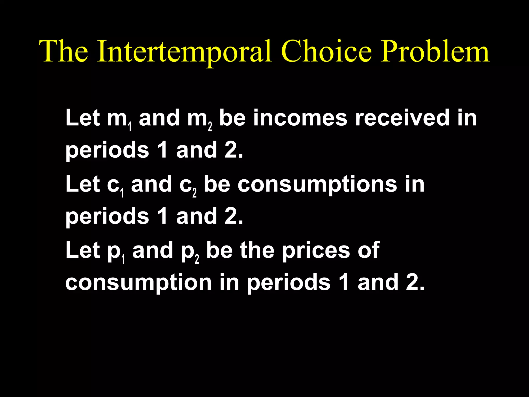 The Intertemporal Choice Problem
Let m1 and m2 be incomes received in
periods 1 and 2.
Let c1 and c2 be consumptions in
periods 1 and 2.
Let p1 and p2 be the prices of
consumption in periods 1 and 2.

 