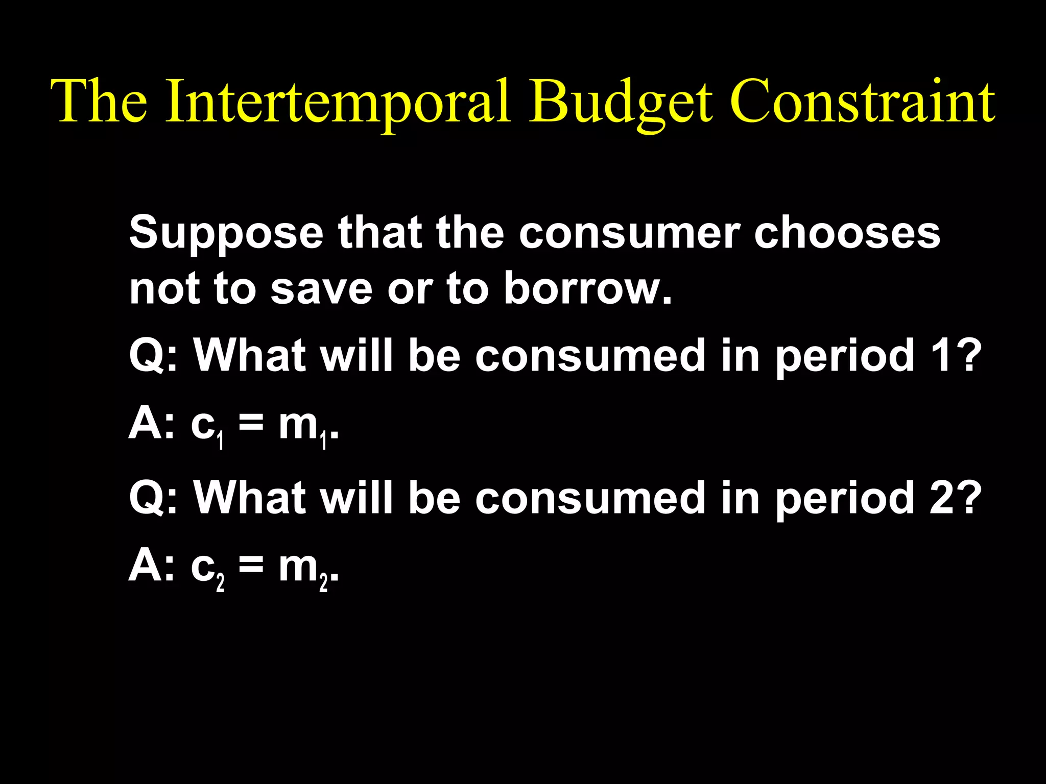 The Intertemporal Budget Constraint
Suppose that the consumer chooses
not to save or to borrow.
Q: What will be consumed in period 1?
A: c1 = m1.
Q: What will be consumed in period 2?
A: c2 = m2.

 