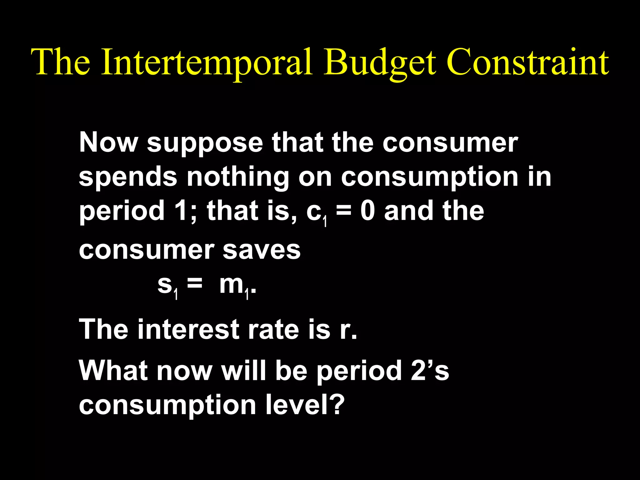 The Intertemporal Budget Constraint
Now suppose that the consumer
spends nothing on consumption in
period 1; that is, c1 = 0 and the
consumer saves
s 1 = m 1.
The interest rate is r.
What now will be period 2’s
consumption level?

 