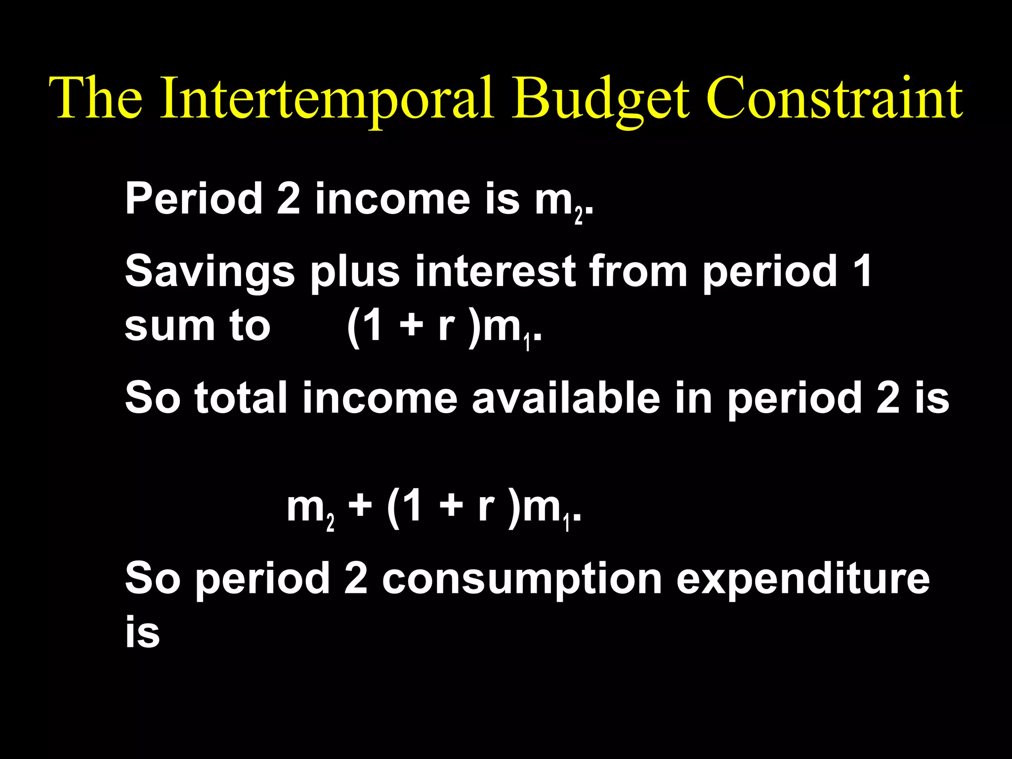 The Intertemporal Budget Constraint
Period 2 income is m2.
Savings plus interest from period 1
sum to
(1 + r )m1.
So total income available in period 2 is
m2 + (1 + r )m1.
So period 2 consumption expenditure
is

 