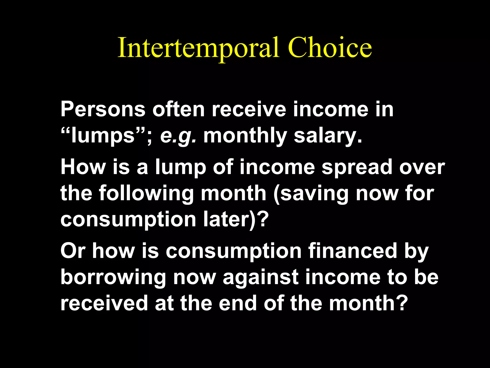 Intertemporal Choice
Persons often receive income in
“lumps”; e.g. monthly salary.
How is a lump of income spread over
the following month (saving now for
consumption later)?
Or how is consumption financed by
borrowing now against income to be
received at the end of the month?

 