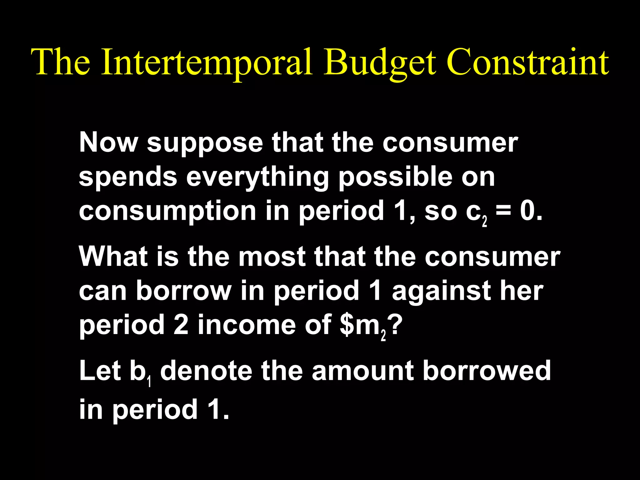 The Intertemporal Budget Constraint
Now suppose that the consumer
spends everything possible on
consumption in period 1, so c2 = 0.
What is the most that the consumer
can borrow in period 1 against her
period 2 income of $m2?
Let b1 denote the amount borrowed
in period 1.

 