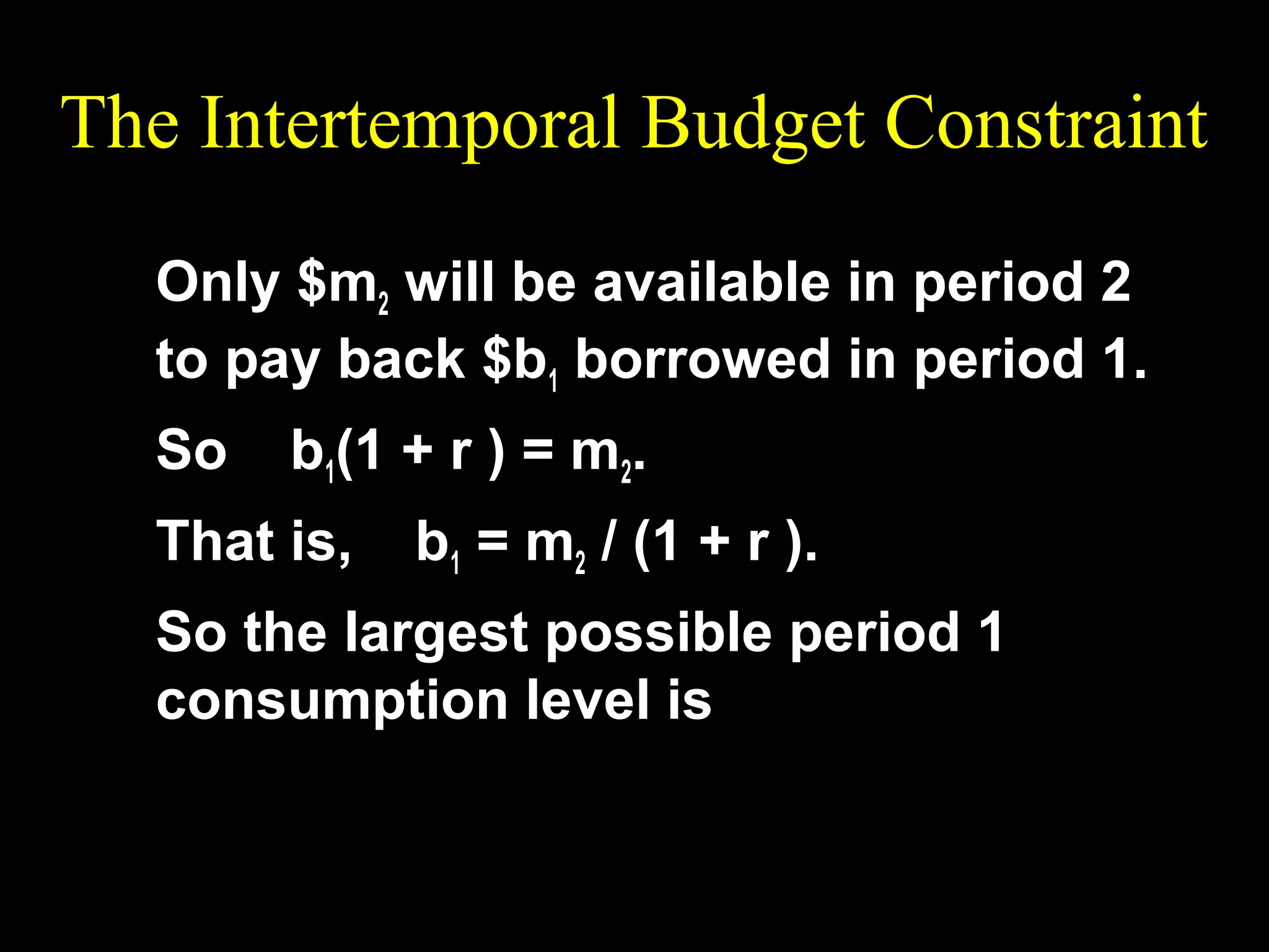 The Intertemporal Budget Constraint
Only $m2 will be available in period 2
to pay back $b1 borrowed in period 1.
So

b1(1 + r ) = m2.

That is,

b1 = m2 / (1 + r ).

So the largest possible period 1
consumption level is m

c1 = m1 +

2

1+r

 