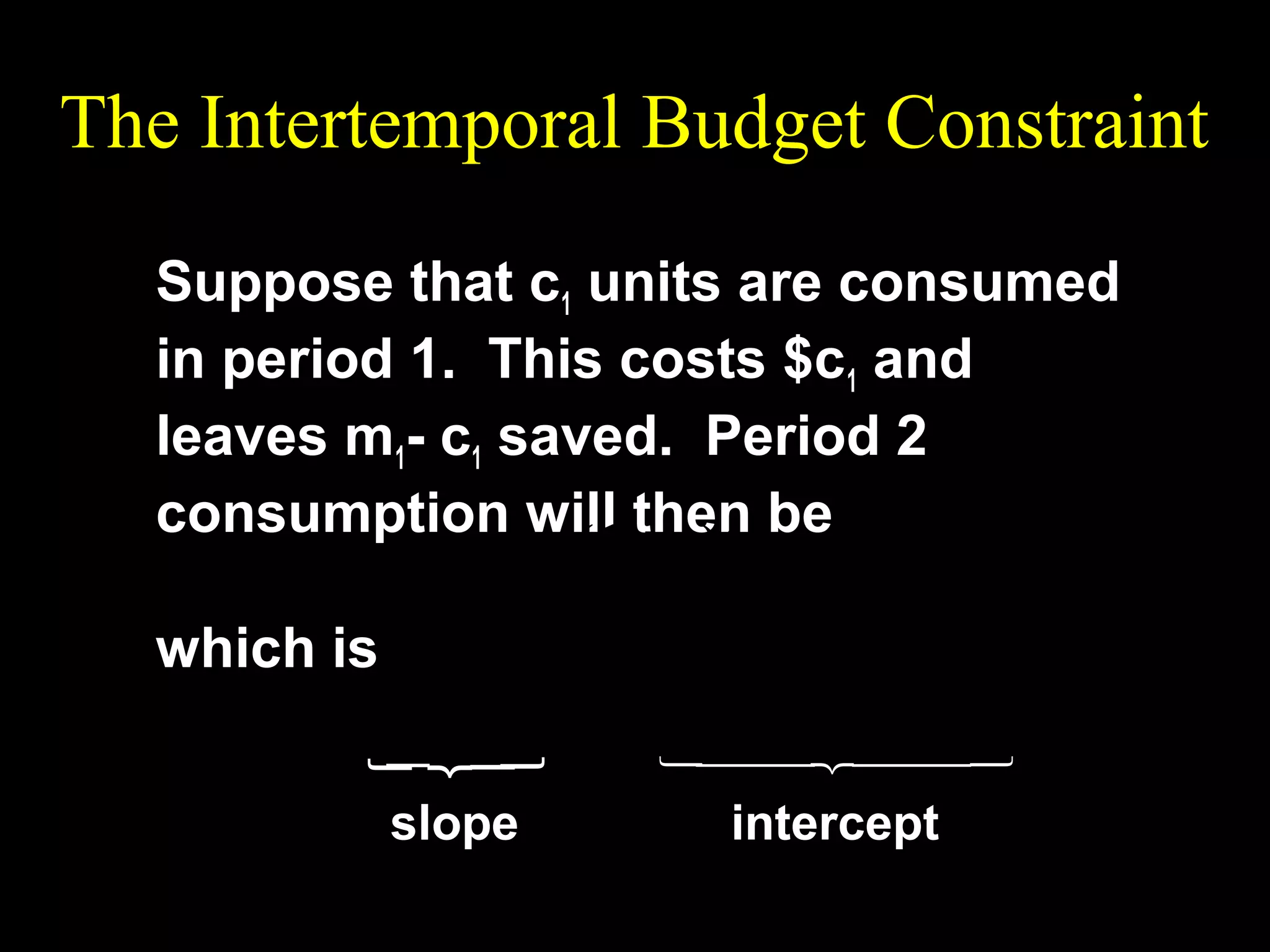The Intertemporal Budget Constraint
Suppose that c1 units are consumed
in period 1. This costs $c1 and
leaves m1- c1 saved. Period 2
consumption will then be
c 2 = m2 + (1 + r )(m1 − c1 )
which is

slope

intercept













c 2 = −(1 + r )c1 + m2 + (1 + r )m1 .

 