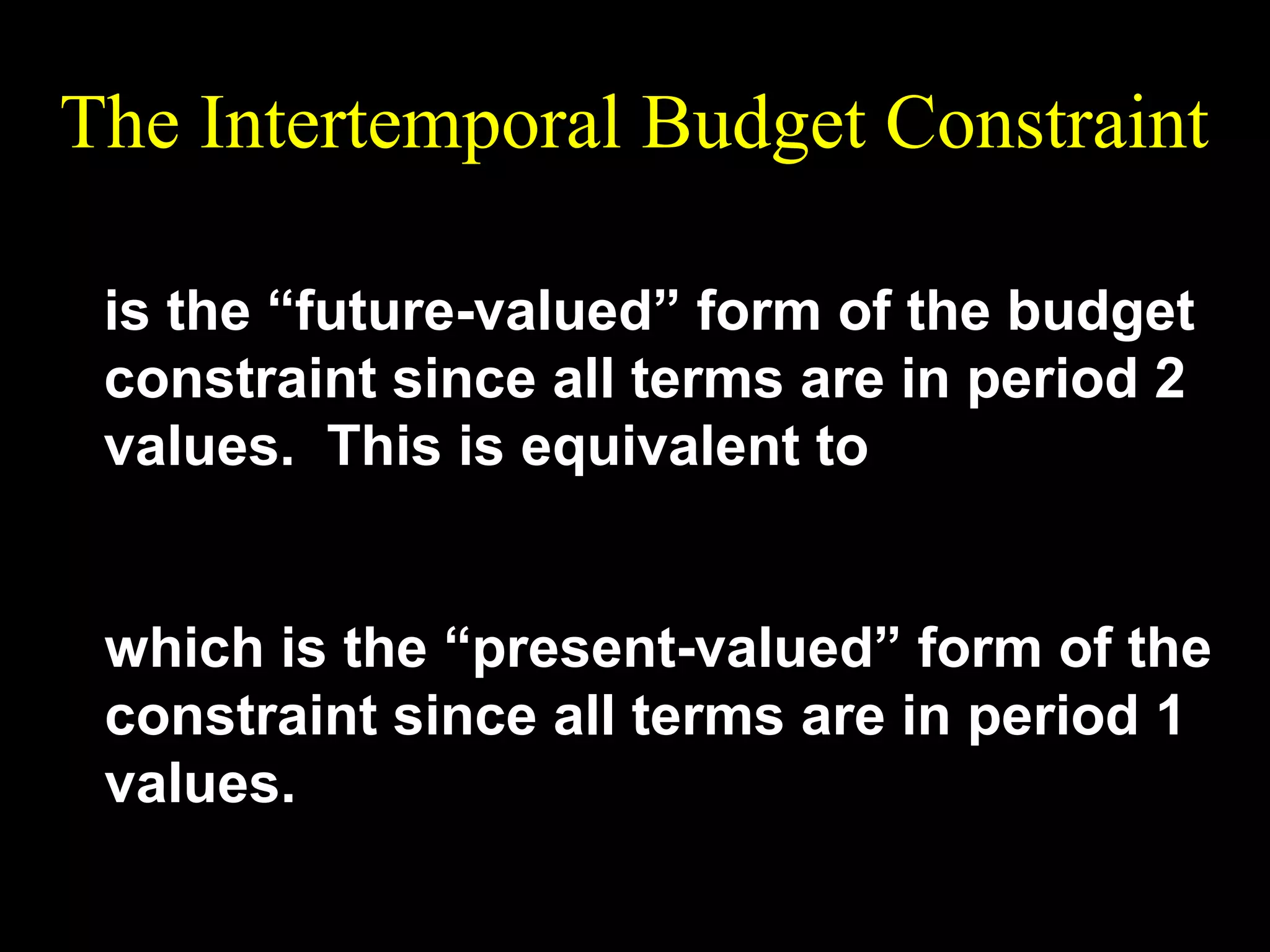 The Intertemporal Budget Constraint
(1 + r )c1 + c 2 = (1 + r )m1 + m2

is the “future-valued” form of the budget
constraint since all terms are in period 2
values. This is equivalent to
c2
m2
c1 +
= m1 +
1+r
1+r

which is the “present-valued” form of the
constraint since all terms are in period 1
values.

 