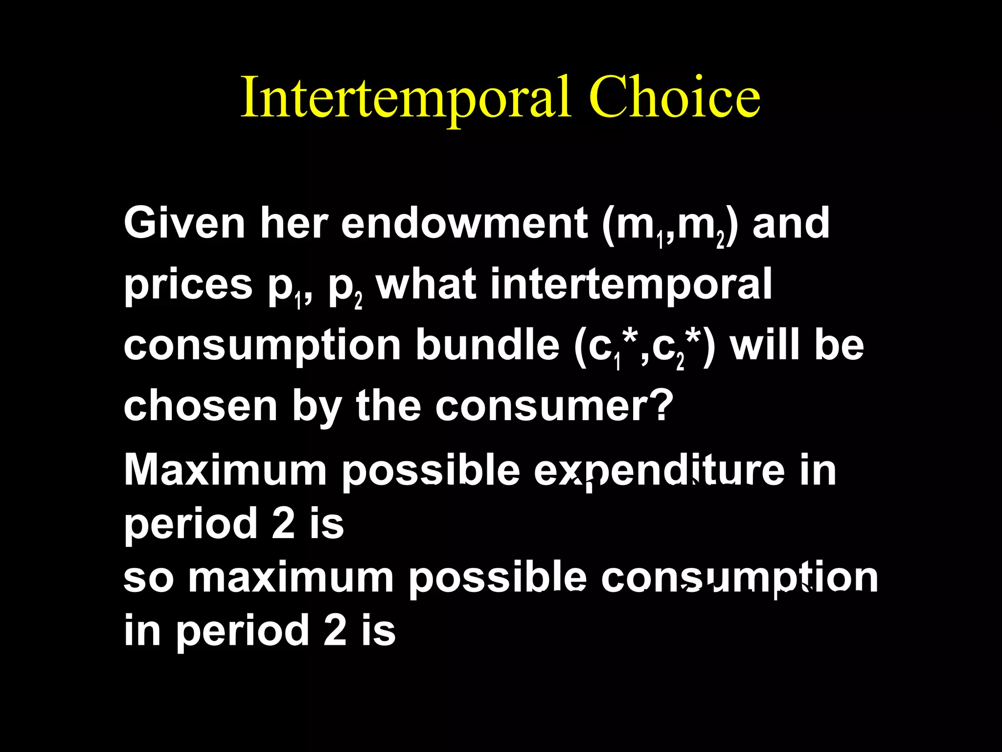 Intertemporal Choice
Given her endowment (m1,m2) and
prices p1, p2 what intertemporal
consumption bundle (c1*,c2*) will be
chosen by the consumer?
Maximum possible expenditure in
m2 + (1 + r )m1
period 2 is
so maximum possible consumption
m2 + (1 + r )m1
in period 2 is c 2 =
.
p2

 