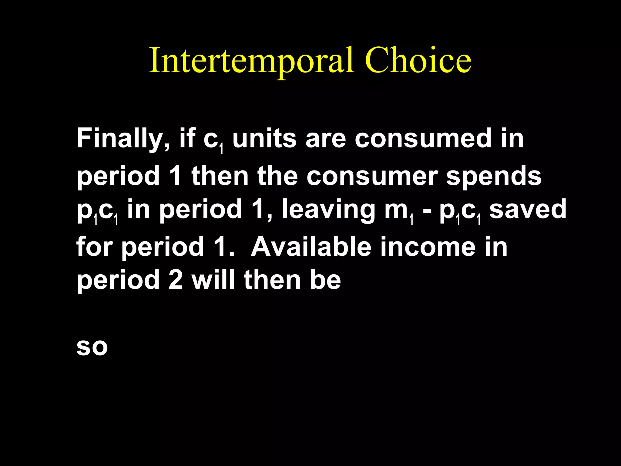 Intertemporal Choice
Finally, if c1 units are consumed in
period 1 then the consumer spends
p1c1 in period 1, leaving m1 - p1c1 saved
for period 1. Available income in
period 2 will then be
m2 + (1 + r )(m1 − p1c1 )
so
p 2c 2 = m2 + (1 + r )(m1 − p1c1 ).

 