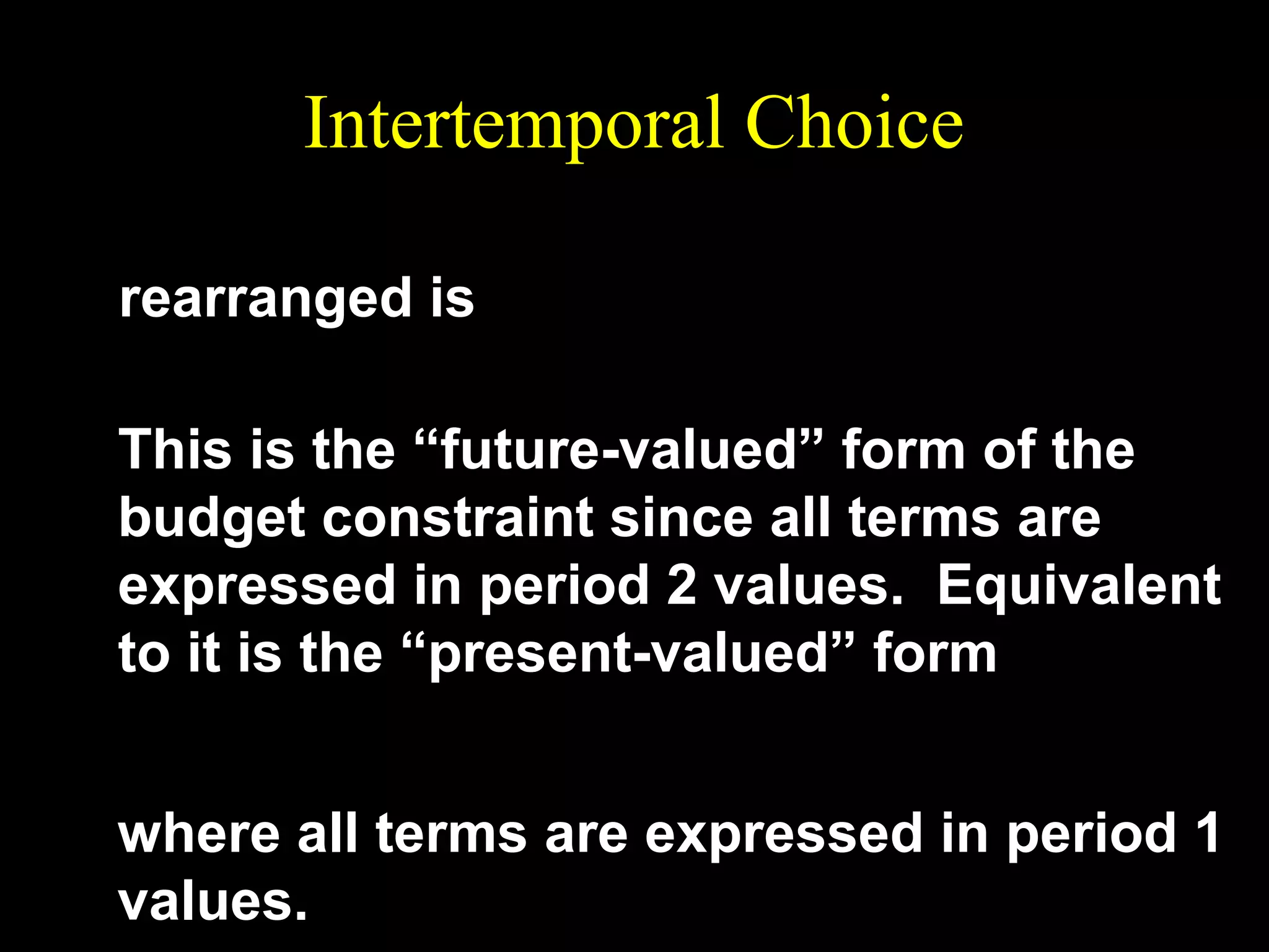 Intertemporal Choice
p 2c 2 = m2 + ( 1 + r )( m1 − p1c1 )
rearranged is
( 1 + r )p1c1 + p 2c 2 = (1 + r )m1 + m2 .
This is the “future-valued” form of the
budget constraint since all terms are
expressed in period 2 values. Equivalent
to it is the “present-valued” form
p2
m2
p1c1 +
c 2 = m1 +
1 +r
1 +r

where all terms are expressed in period 1
values.

 