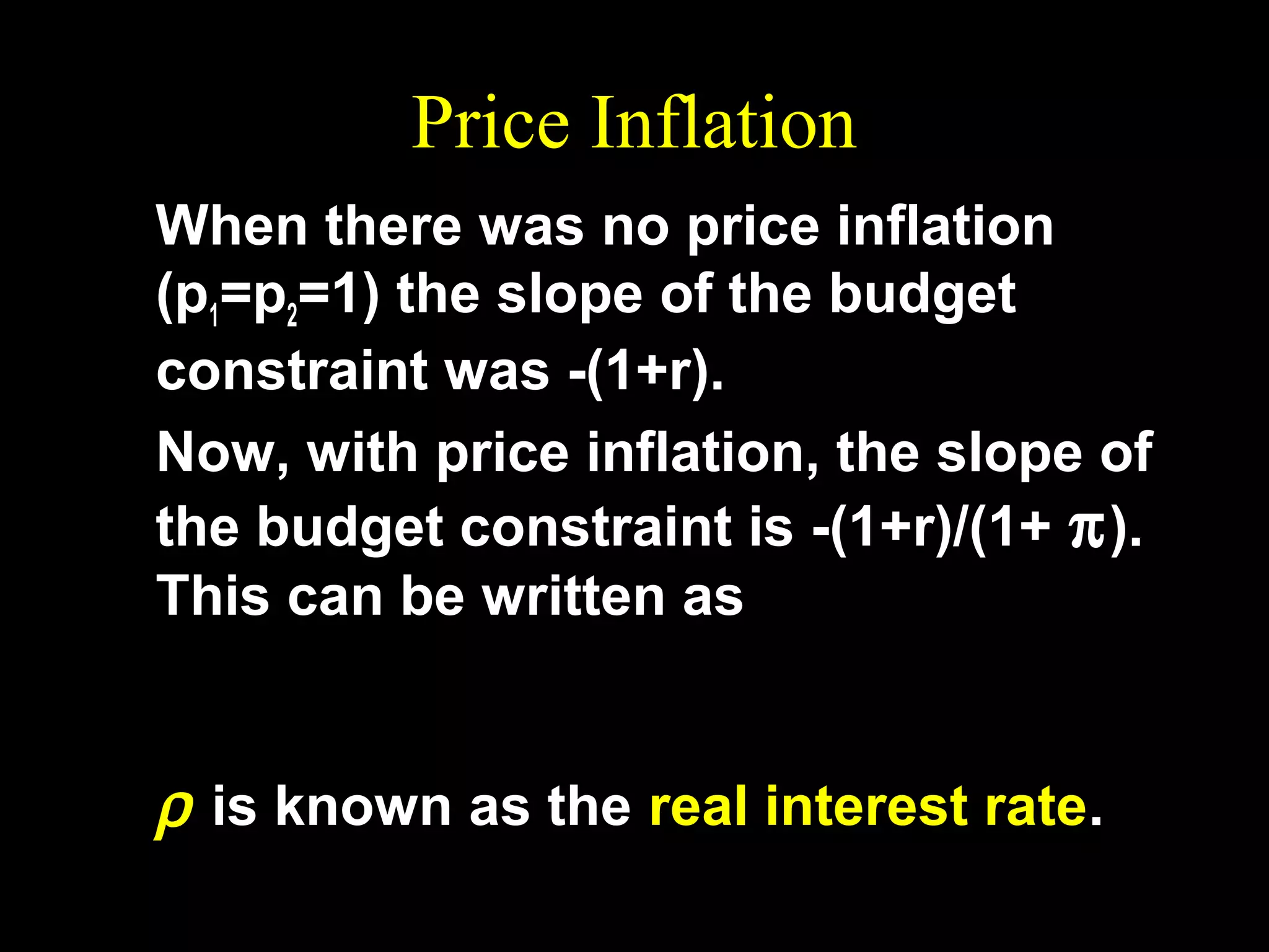 Price Inflation
When there was no price inflation
(p1=p2=1) the slope of the budget
constraint was -(1+r).
Now, with price inflation, the slope of
the budget constraint is -(1+r)/(1+ π ).
This can be written as
1+r
− (1 + ρ ) = −
1+ π
ρ is known as the real interest rate.

 