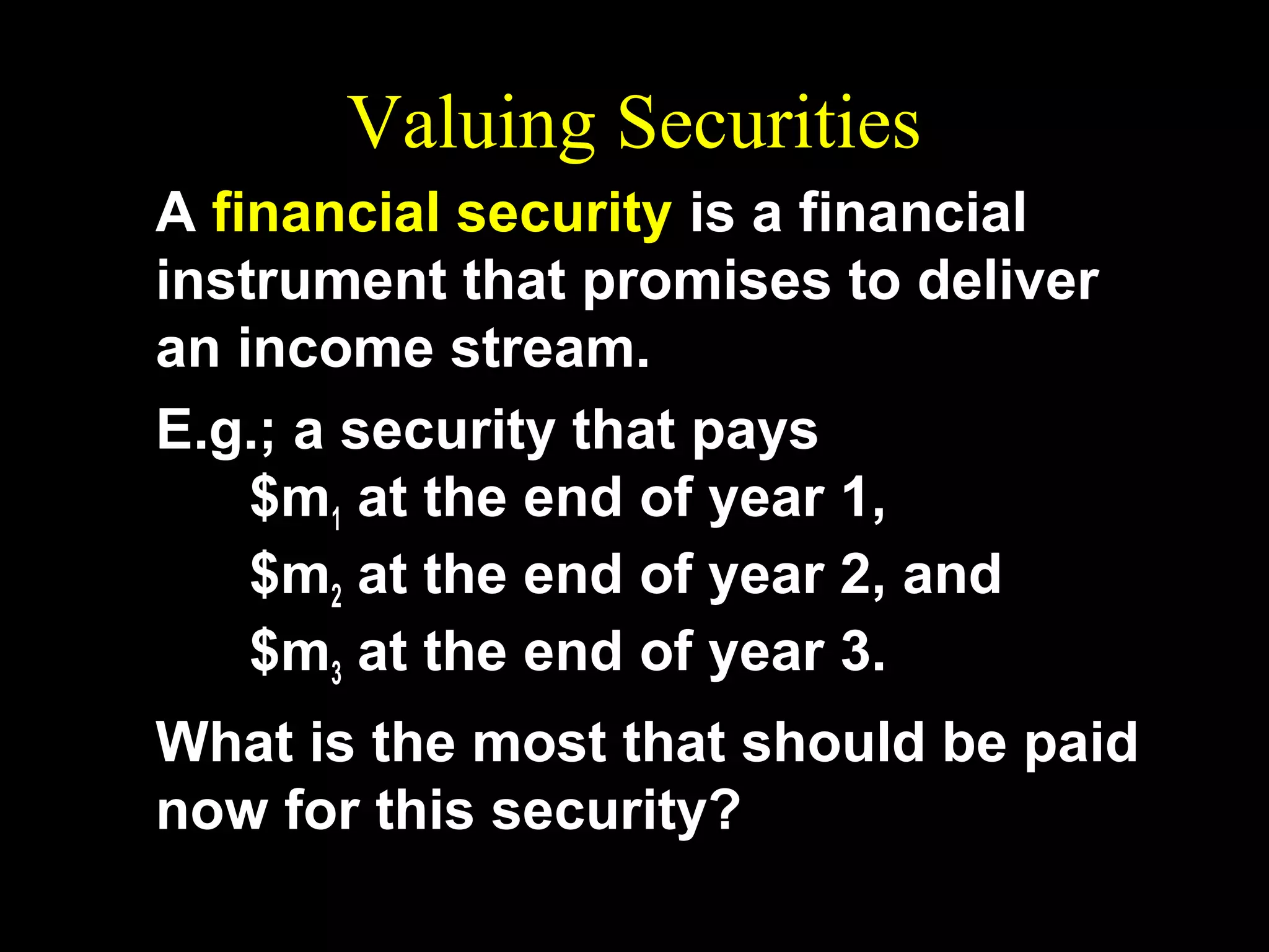 Valuing Securities
A financial security is a financial
instrument that promises to deliver
an income stream.
E.g.; a security that pays
$m1 at the end of year 1,
$m2 at the end of year 2, and
$m3 at the end of year 3.
What is the most that should be paid
now for this security?

 