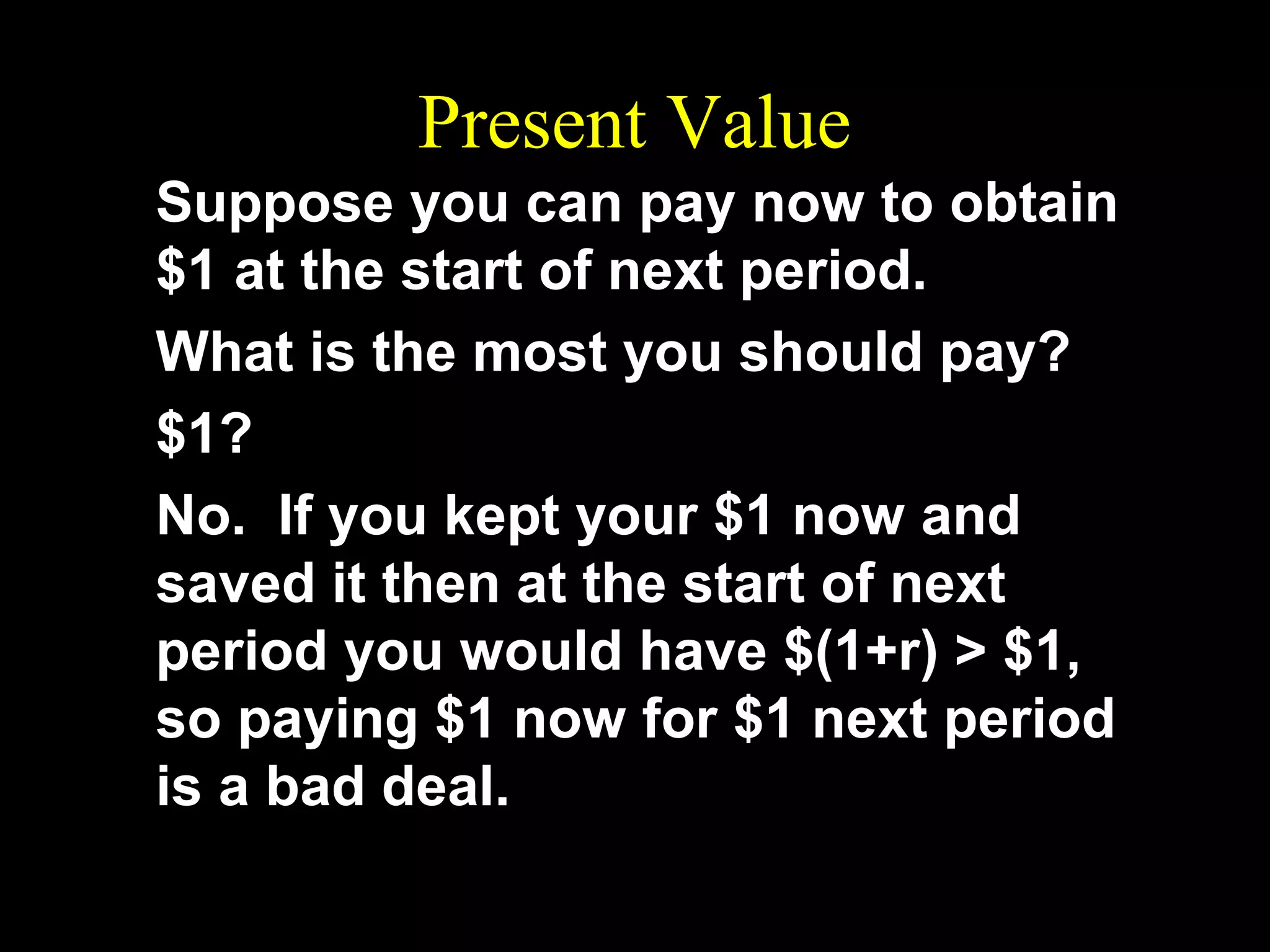 Present Value
Suppose you can pay now to obtain
$1 at the start of next period.
What is the most you should pay?
$1?
No. If you kept your $1 now and
saved it then at the start of next
period you would have $(1+r) > $1,
so paying $1 now for $1 next period
is a bad deal.

 