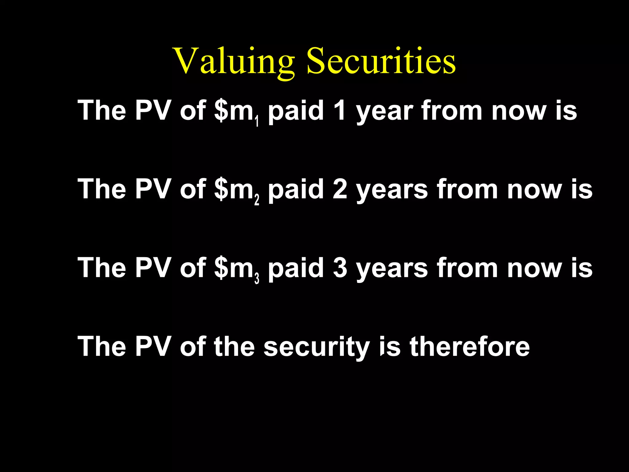 Valuing Securities
The PV of $m1 paid 1 year from now is

m1 / (1 + r )

The PV of $m2 paid 2 years from now is
2
m2 / ( 1 + r )
The PV of $m3 paid 3 years from now is
3
m3 / ( 1 + r )
The PV of the security is therefore
m1 / (1 + r ) + m2 / (1 + r ) 2 + m3 / (1 + r ) 3 .

 