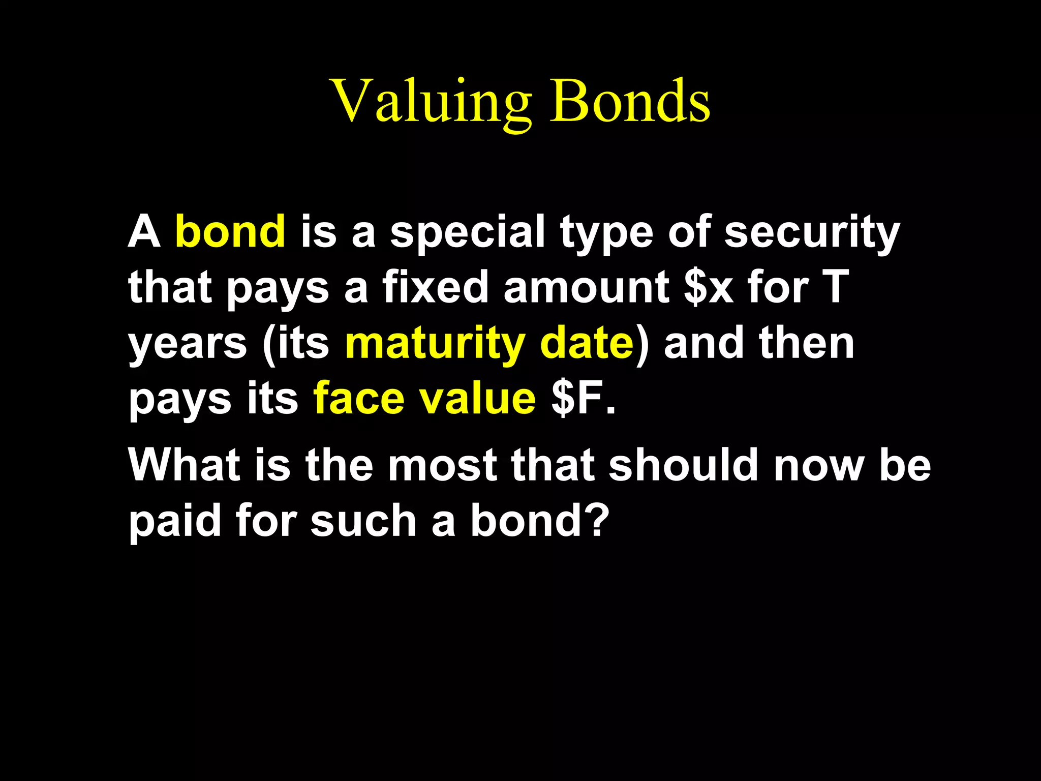 Valuing Bonds
A bond is a special type of security
that pays a fixed amount $x for T
years (its maturity date) and then
pays its face value $F.
What is the most that should now be
paid for such a bond?

 