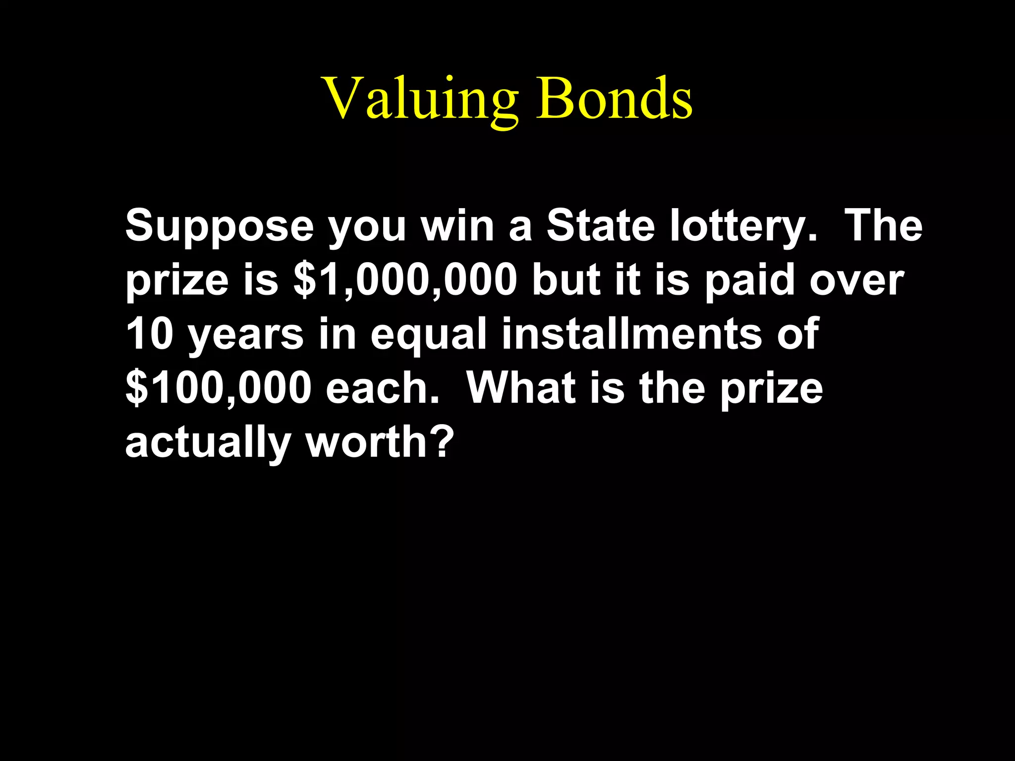 Valuing Bonds
Suppose you win a State lottery. The
prize is $1,000,000 but it is paid over
10 years in equal installments of
$100,000 each. What is the prize
actually worth?

 