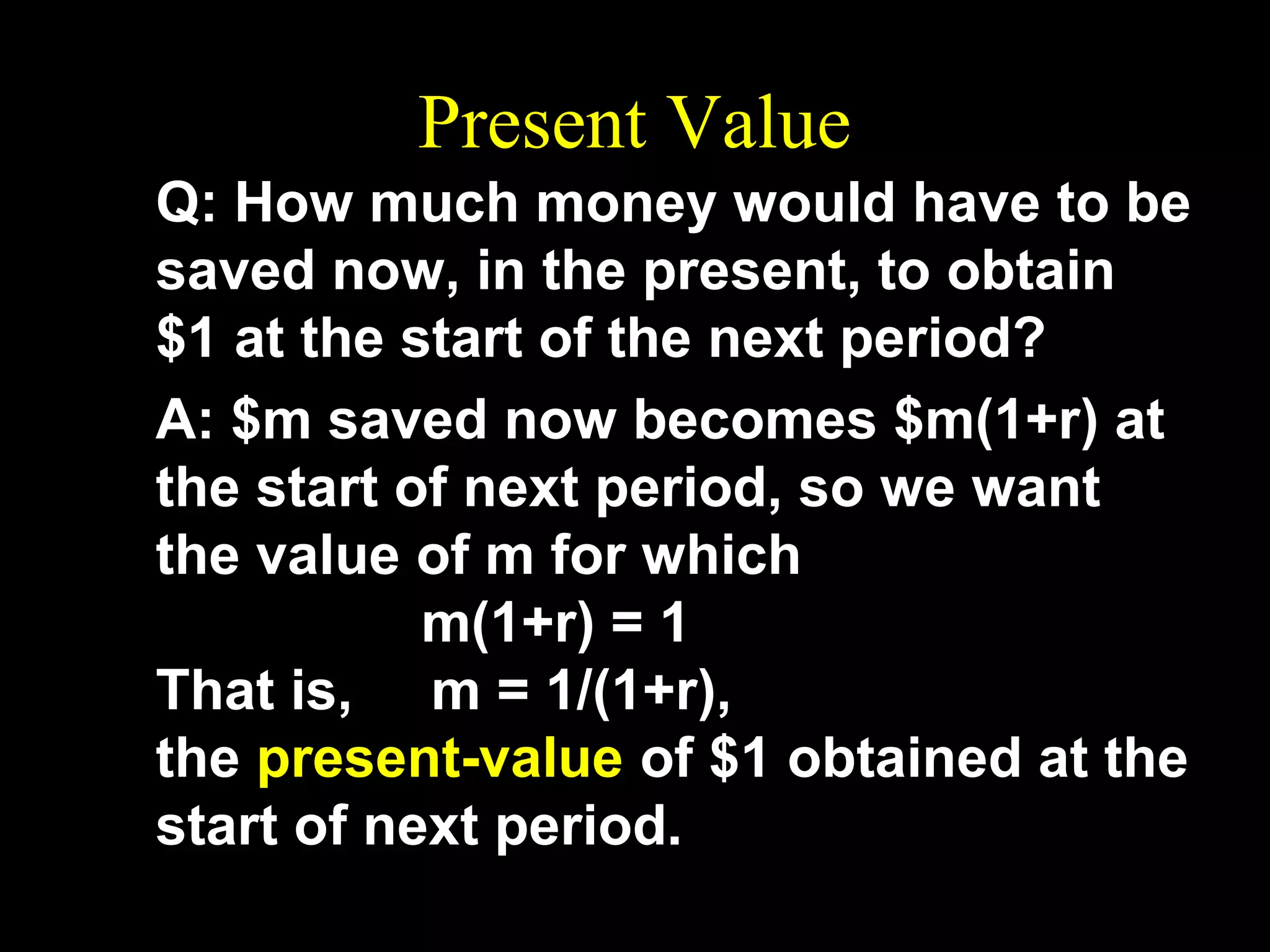 Present Value
Q: How much money would have to be
saved now, in the present, to obtain
$1 at the start of the next period?
A: $m saved now becomes $m(1+r) at
the start of next period, so we want
the value of m for which
m(1+r) = 1
That is, m = 1/(1+r),
the present-value of $1 obtained at the
start of next period.

 