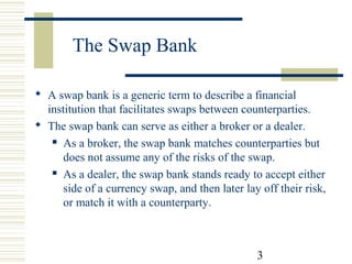 The Swap Bank
 A swap bank is a generic term to describe a financial
institution that facilitates swaps between counterparties.
 The swap bank can serve as either a broker or a dealer.
 As a broker, the swap bank matches counterparties but
does not assume any of the risks of the swap.
 As a dealer, the swap bank stands ready to accept either
side of a currency swap, and then later lay off their risk,
or match it with a counterparty.

3

 