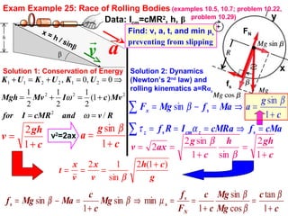 Exam Example 25: Race of Rolling Bodies (examples 10.5, 10.7; problem 10.22,
problem 10.29)
β v

a

Data: Icm=cMR2
, h, β
Find: v, a, t, and min μs
preventing from slipping
y
xSolution 1: Conservation of Energy Solution 2: Dynamics
(Newton’s 2nd
law) and
rolling kinematics a=Rαz
RvandcMRIfor
MvcIMvMgh
UKUKUK
/
)1(
2
1
2
1
2
1
0,0,
2
222
212211
==
+=+=
⇒==+=+
ω
ω
c
gh
v
+
=
1
2
x = h / sinβ
v2
=2ax
c
g
a
+
=
1
sin β
g
ch
v
x
v
x
t
)1(2
sin
12 +
===
β
fs
c
c
Mg
Mg
c
c
F
f
Mg
c
c
MaMgf
N
s
ss
+
=
+
==⇒
+
=−=
1
tan
cos
sin
1
minsin
1
sin
β
β
β
µββ
FN
∑
∑
=⇒===
+
=⇒=−=
cMafcMRaIRf
c
g
aMafMgF
szcmsz
sx
ατ
β
β
1
sin
sin
c
ghh
c
g
axv
+
=
+
==
1
2
sin1
sin2
2
β
β
 