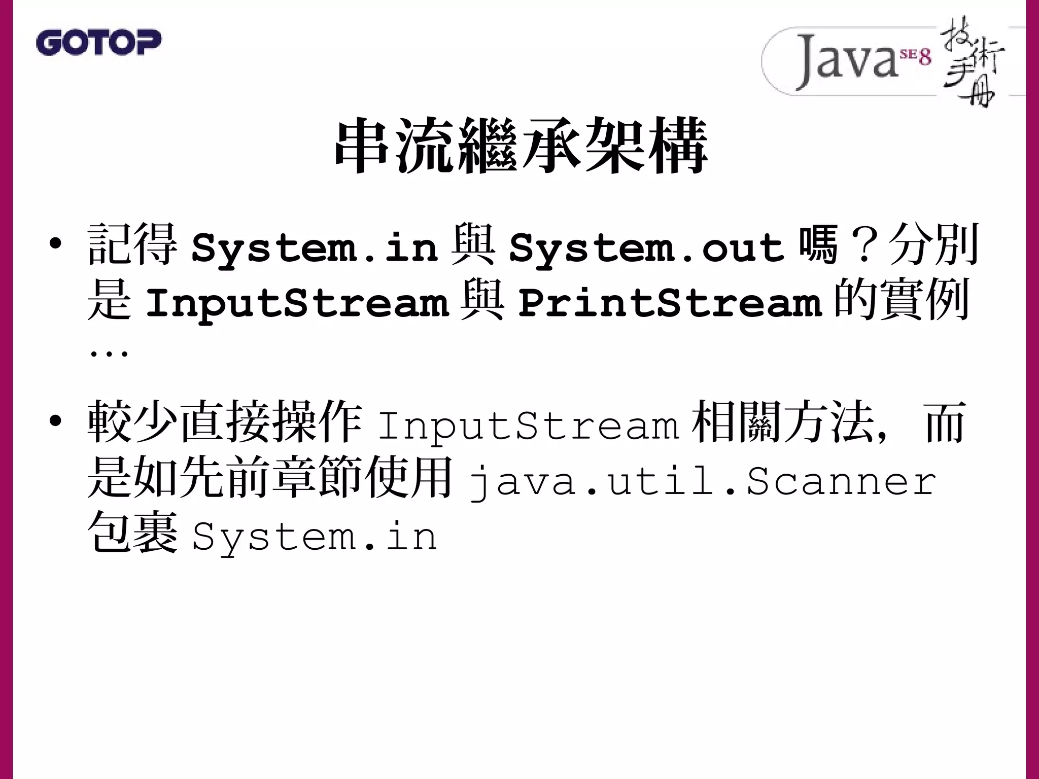 串流繼承架構
• 記得 System.in 與 System.out ？分別嗎
是 InputStream 與 PrintStream 的實例
…
• 較少直接操作 InputStream 相關方法，而
是如先前章節使用 java.util.Scanner
包裹 System.in
 