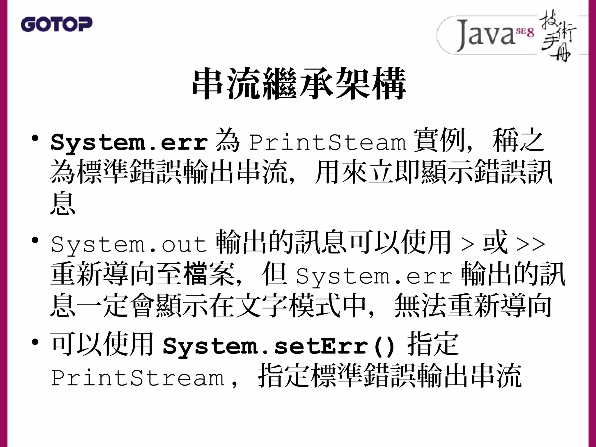 串流繼承架構
• System.err 為 PrintSteam 實例，稱之
為標準錯誤輸出串流，用來立即顯示錯誤訊
息
• System.out 輸出的訊息可以使用 > 或 >>
重新導向至 案，但檔 System.err 輸出的訊
息一定會顯示在文字模式中，無法重新導向
• 可以使用 System.setErr() 指定
PrintStream ，指定標準錯誤輸出串流
 