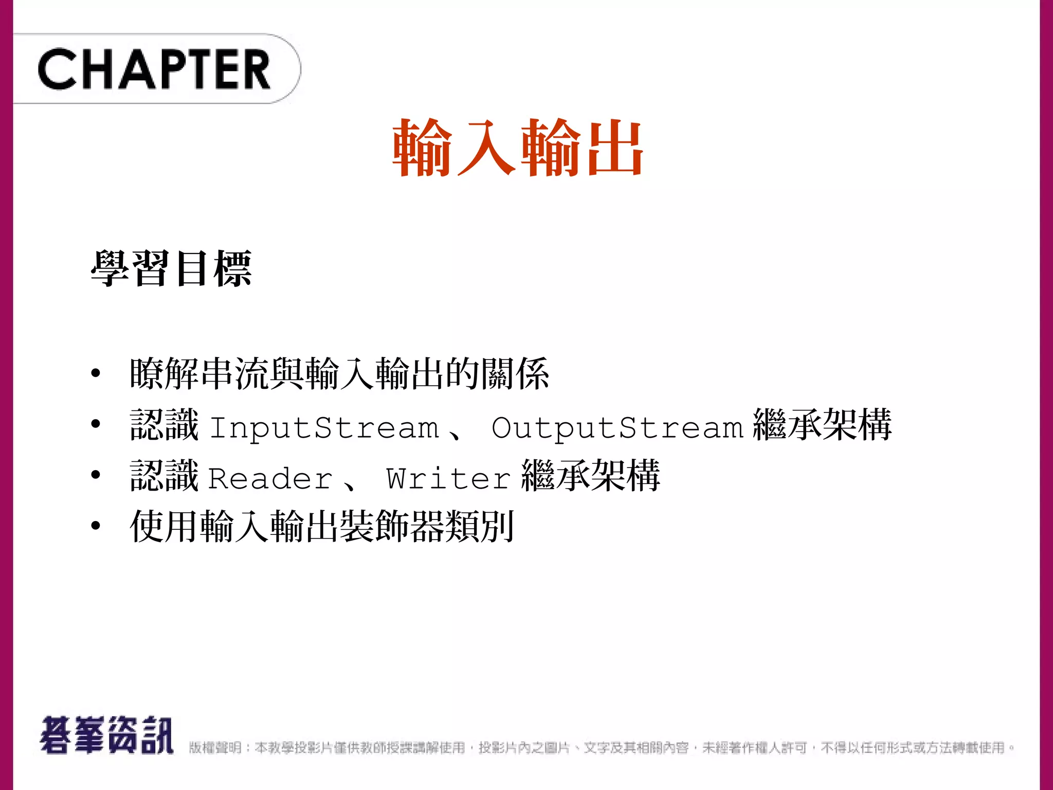 輸入輸出
學習目標
• 瞭解串流與輸入輸出的關係
• 認識 InputStream 、 OutputStream 繼承架構
• 認識 Reader 、 Writer 繼承架構
• 使用輸入輸出裝飾器類別
 