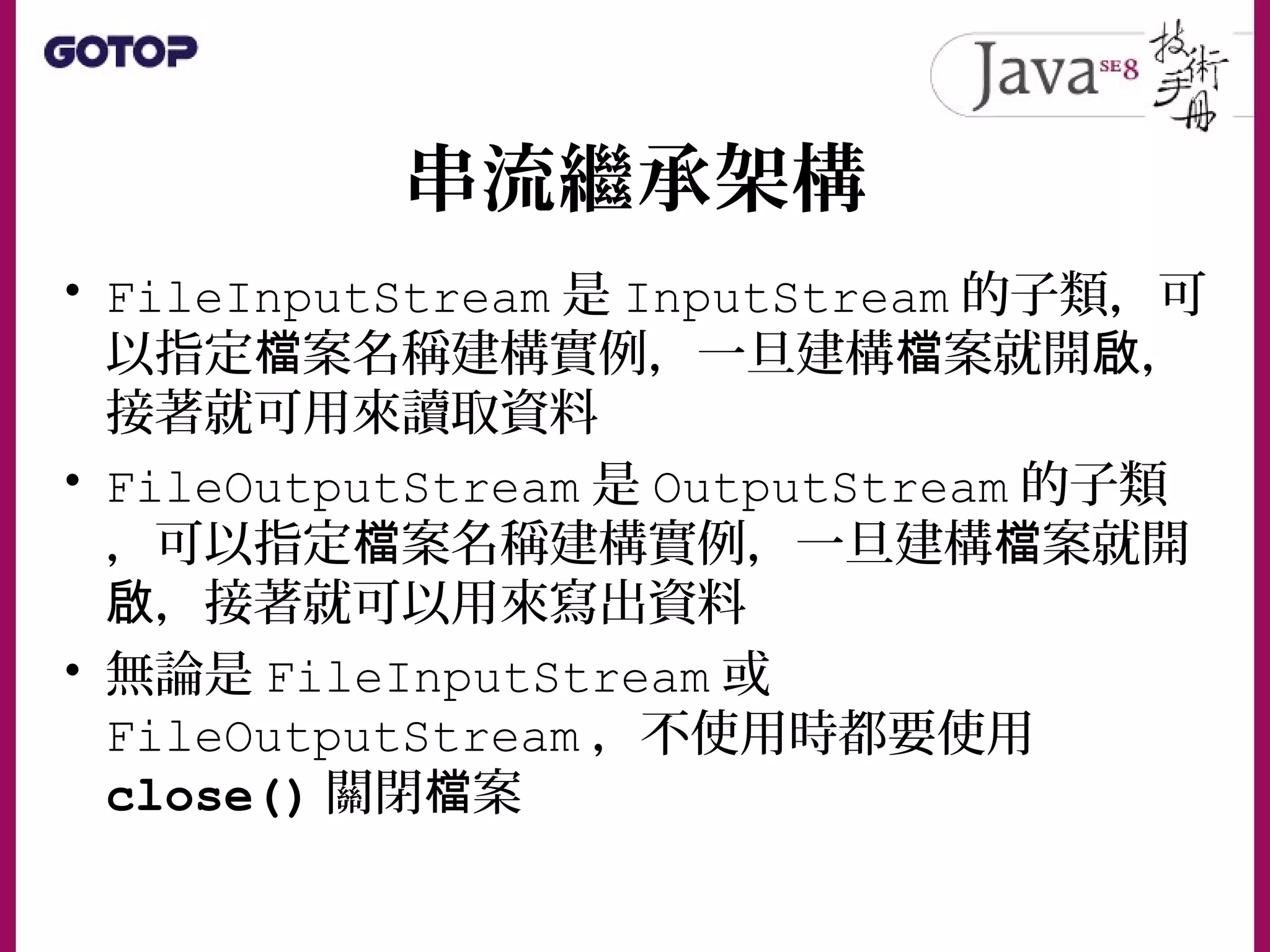 串流繼承架構
• FileInputStream 是 InputStream 的子類，可
以指定 案名稱建構實例，一旦建構 案就開 ，檔 檔 啟
接著就可用來讀取資料
• FileOutputStream 是 OutputStream 的子類
，可以指定 案名稱建構實例，一旦建構 案就開檔 檔
，接著就可以用來寫出資料啟
• 無論是 FileInputStream 或
FileOutputStream ，不使用時都要使用
close() 關閉 案檔
 