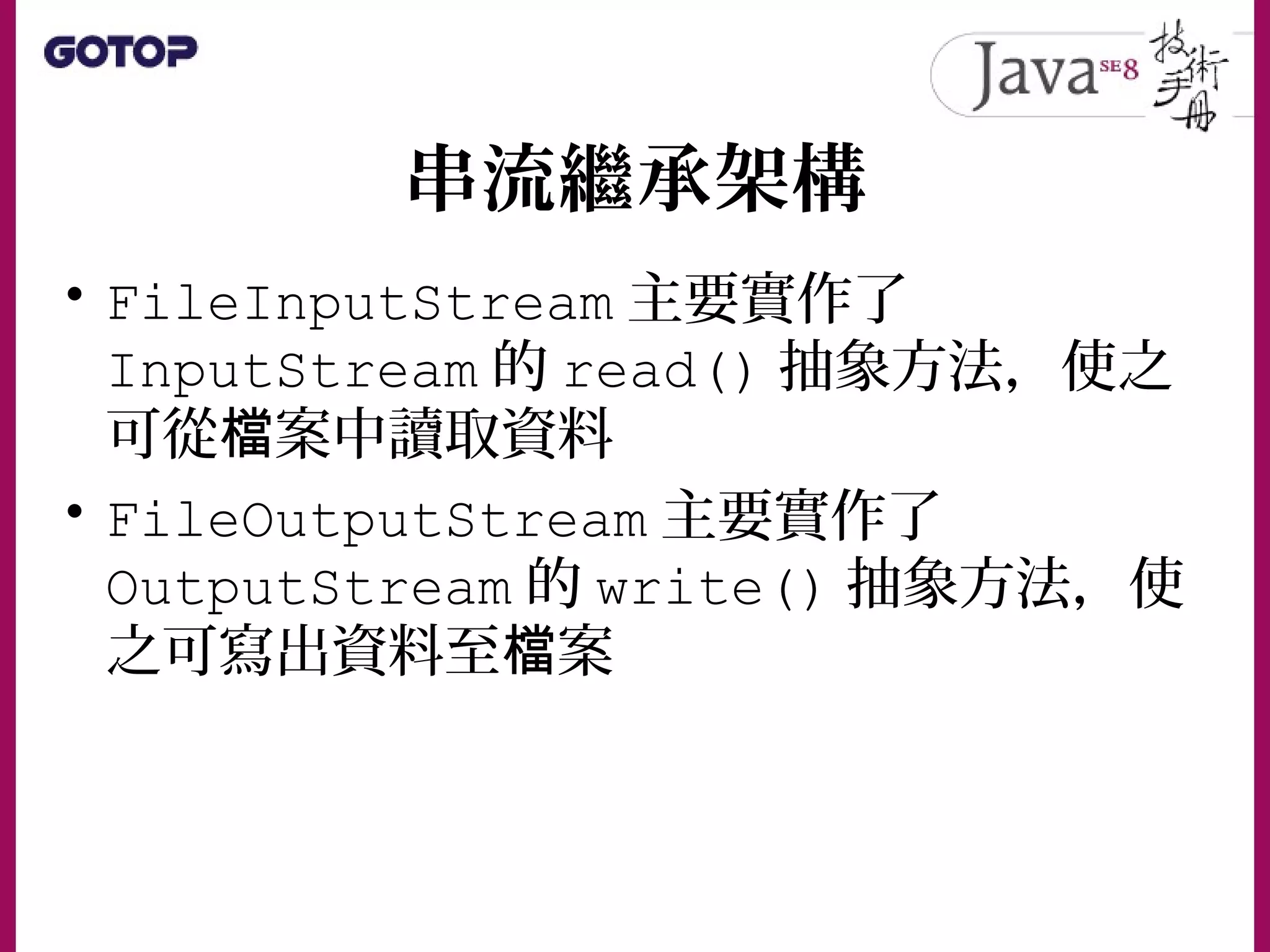 串流繼承架構
• FileInputStream 主要實作了
InputStream 的 read() 抽象方法，使之
可從 案中讀取資料檔
• FileOutputStream 主要實作了
OutputStream 的 write() 抽象方法，使
之可寫出資料至 案檔
 