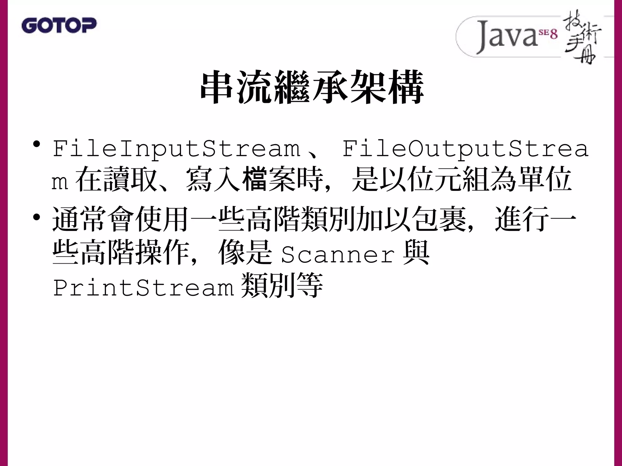 串流繼承架構
• FileInputStream 、 FileOutputStrea
m 在讀取、寫入 案時，是以位元組為單位檔
• 通常會使用一些高階類別加以包裹，進行一
些高階操作，像是 Scanner 與
PrintStream 類別等
 