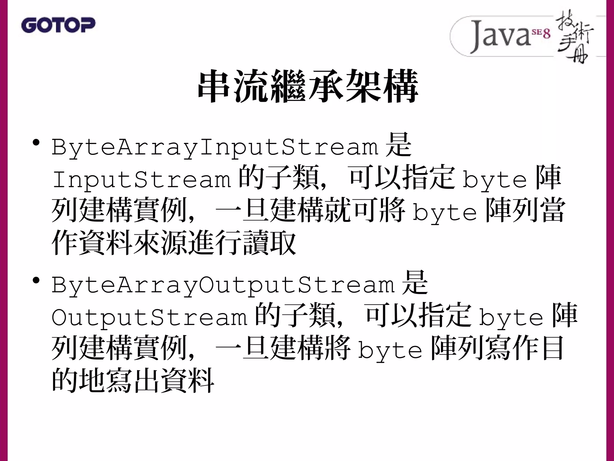 串流繼承架構
• ByteArrayInputStream 是
InputStream 的子類，可以指定 byte 陣
列建構實例，一旦建構就可將 byte 陣列當
作資料來源進行讀取
• ByteArrayOutputStream 是
OutputStream 的子類，可以指定 byte 陣
列建構實例，一旦建構將 byte 陣列寫作目
的地寫出資料
 