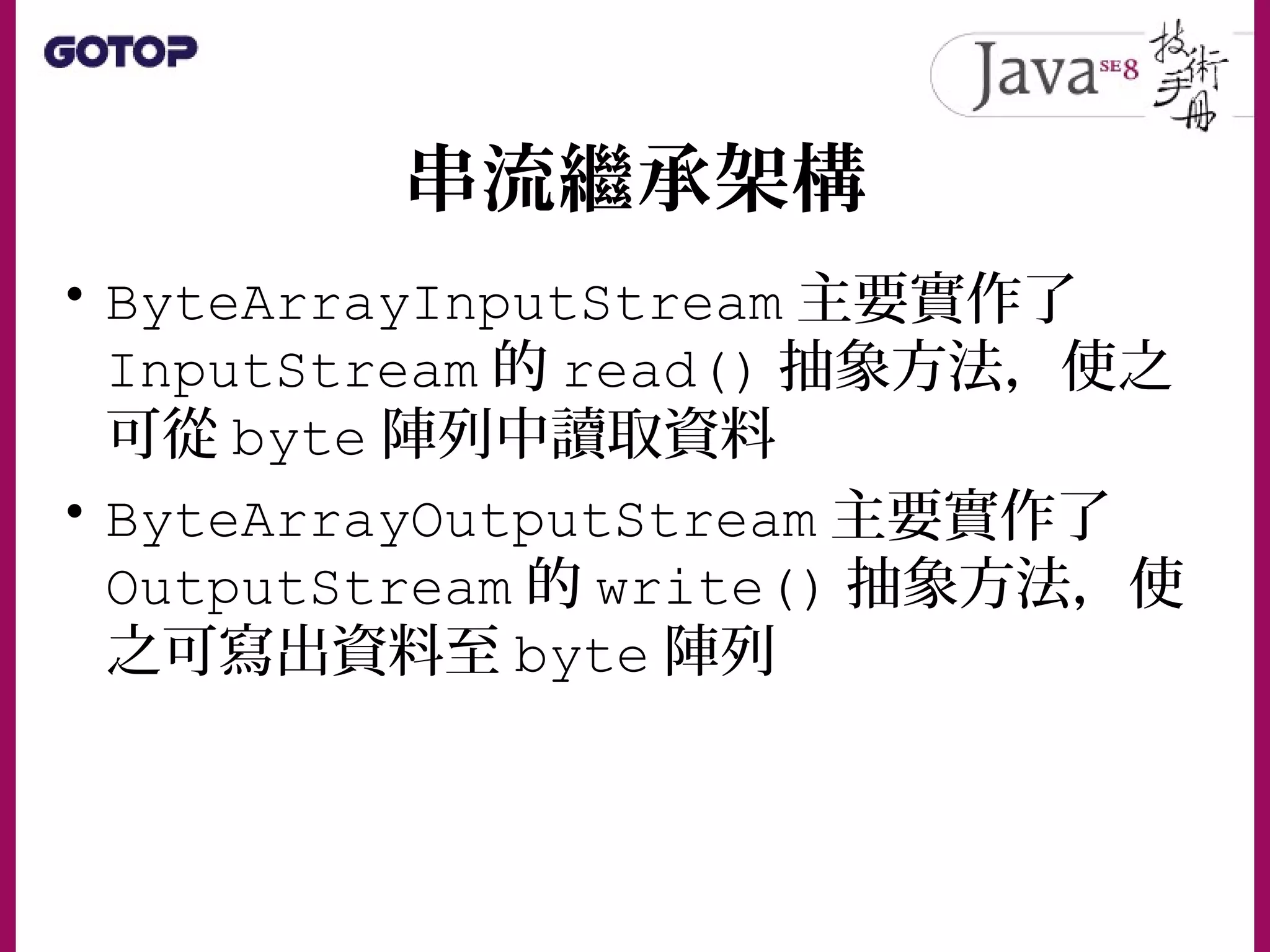 串流繼承架構
• ByteArrayInputStream 主要實作了
InputStream 的 read() 抽象方法，使之
可從 byte 陣列中讀取資料
• ByteArrayOutputStream 主要實作了
OutputStream 的 write() 抽象方法，使
之可寫出資料至 byte 陣列
 