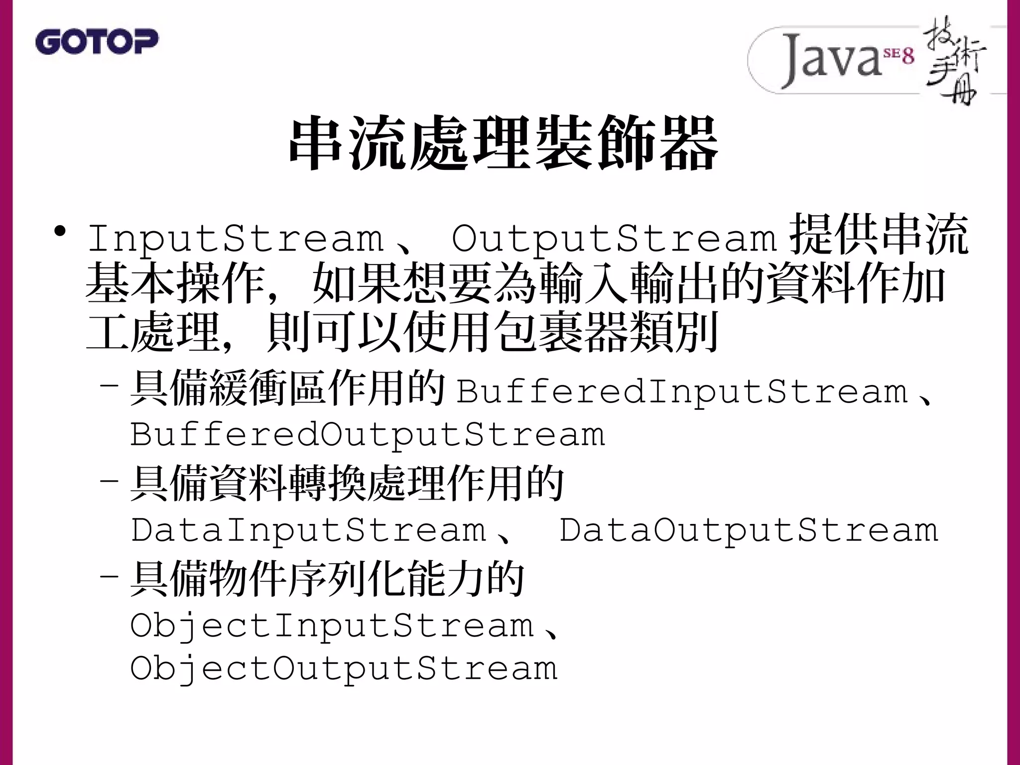 串流處理裝飾器
• InputStream 、 OutputStream 提供串流
基本操作，如果想要為輸入輸出的資料作加
工處理，則可以使用包裹器類別
– 具備緩衝區作用的 BufferedInputStream 、
BufferedOutputStream
– 具備資料轉換處理作用的
DataInputStream 、 DataOutputStream
– 具備物件序列化能力的
ObjectInputStream 、
ObjectOutputStream
 