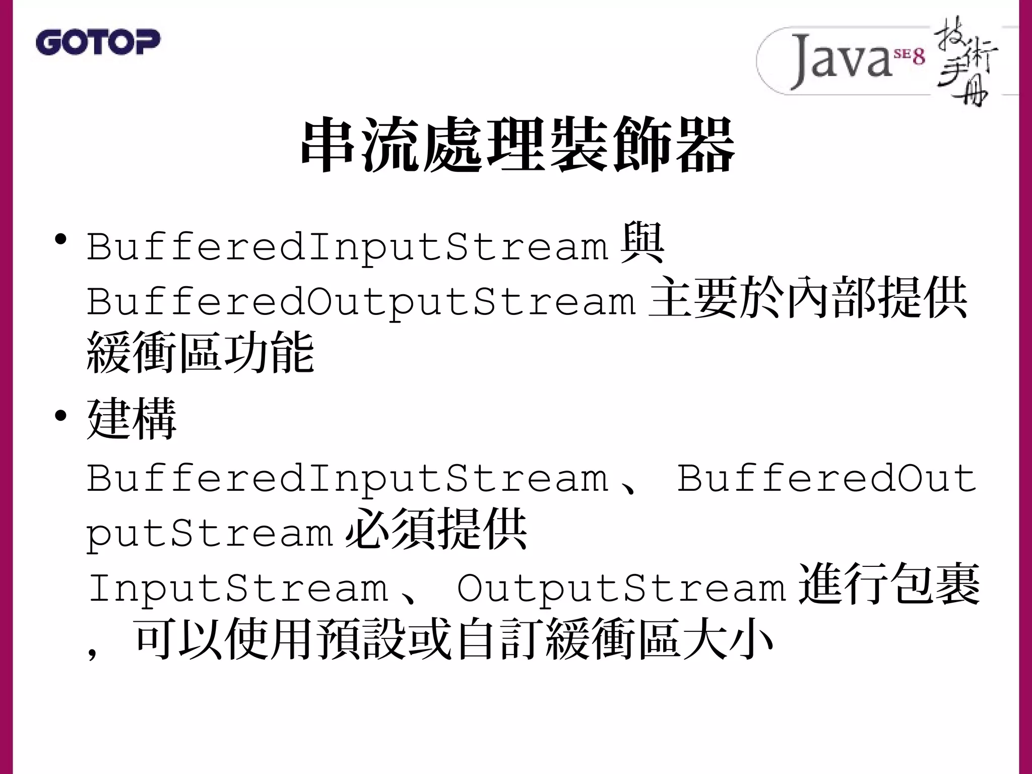 串流處理裝飾器
• BufferedInputStream 與
BufferedOutputStream 主要於內部提供
緩衝區功能
• 建構
BufferedInputStream 、 BufferedOut
putStream 必須提供
InputStream 、 OutputStream 進行包裹
，可以使用預設或自訂緩衝區大小
 