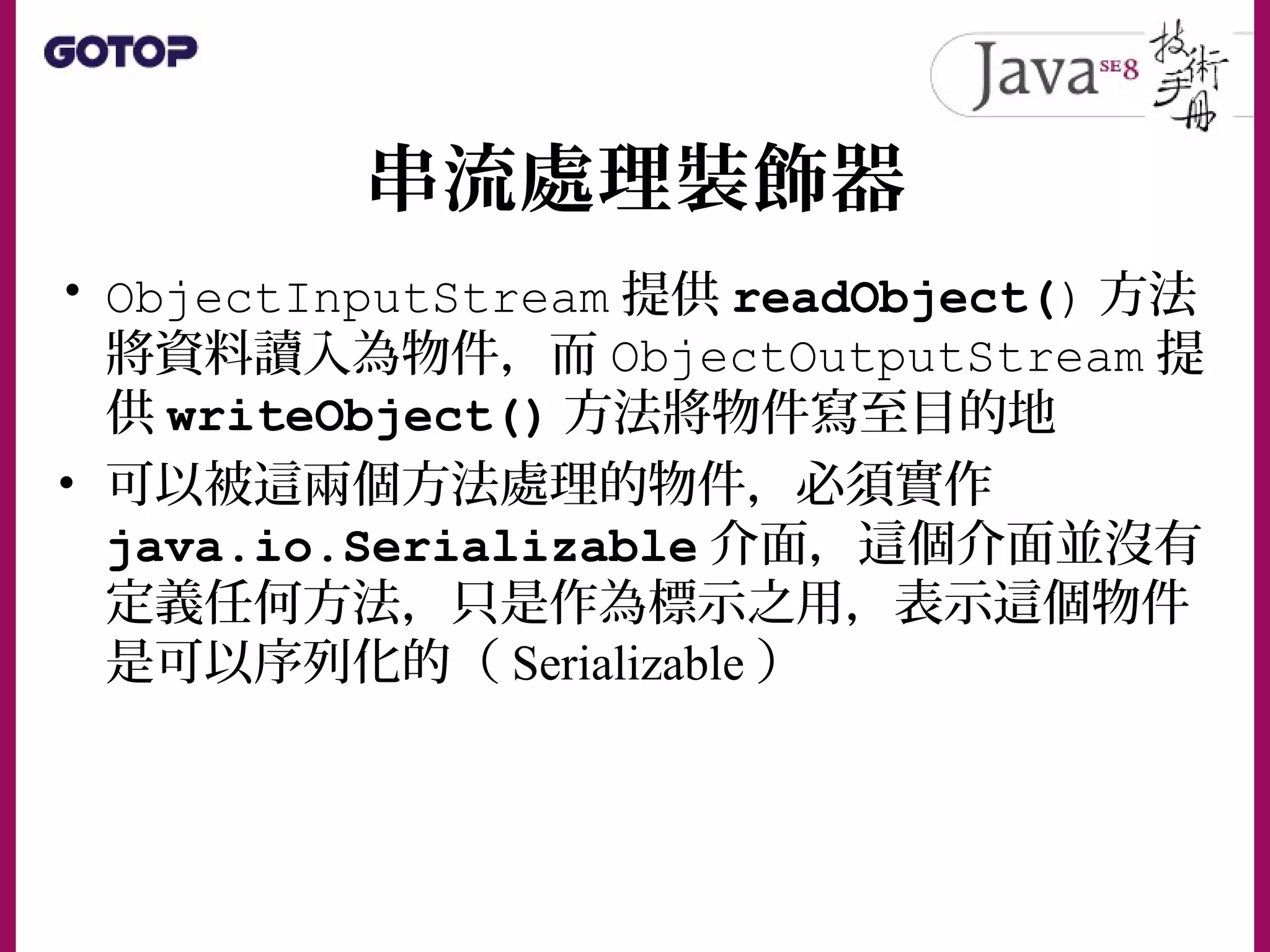 串流處理裝飾器
• ObjectInputStream 提供 readObject() 方法
將資料讀入為物件，而 ObjectOutputStream 提
供 writeObject() 方法將物件寫至目的地
• 可以被這兩個方法處理的物件，必須實作
java.io.Serializable 介面，這個介面並沒有
定義任何方法，只是作為標示之用，表示這個物件
是可以序列化的（ Serializable ）
 