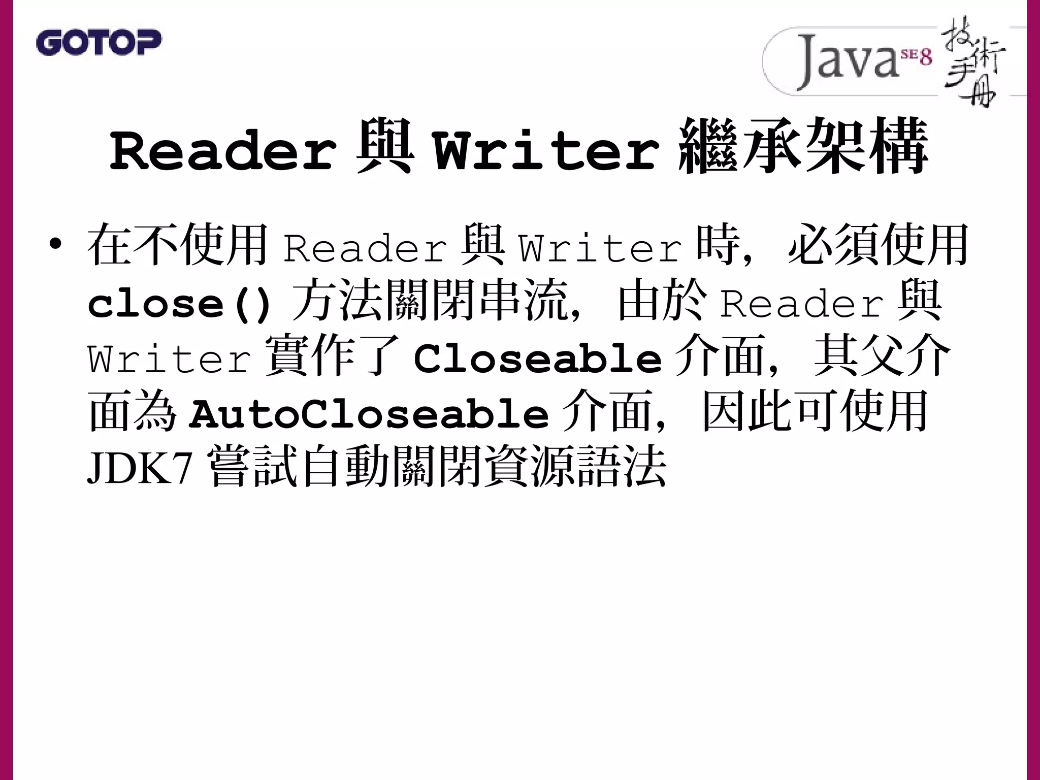 Reader 與 Writer 繼承架構
• 在不使用 Reader 與 Writer 時，必須使用
close() 方法關閉串流，由於 Reader 與
Writer 實作了 Closeable 介面，其父介
面為 AutoCloseable 介面，因此可使用
JDK7 嘗試自動關閉資源語法
 