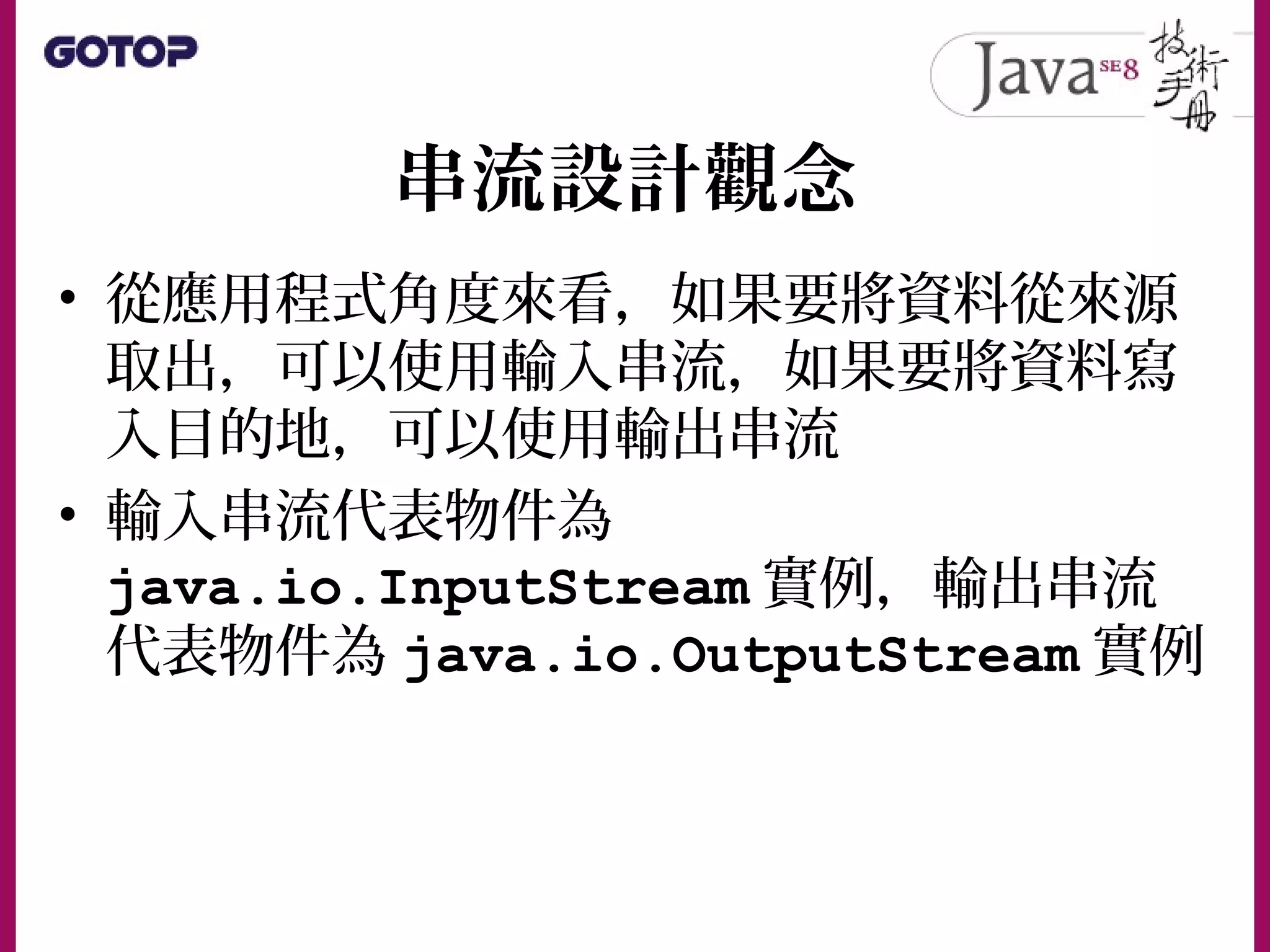 串流設計觀念
• 從應用程式角度來看，如果要將資料從來源
取出，可以使用輸入串流，如果要將資料寫
入目的地，可以使用輸出串流
• 輸入串流代表物件為
java.io.InputStream 實例，輸出串流
代表物件為 java.io.OutputStream 實例
 