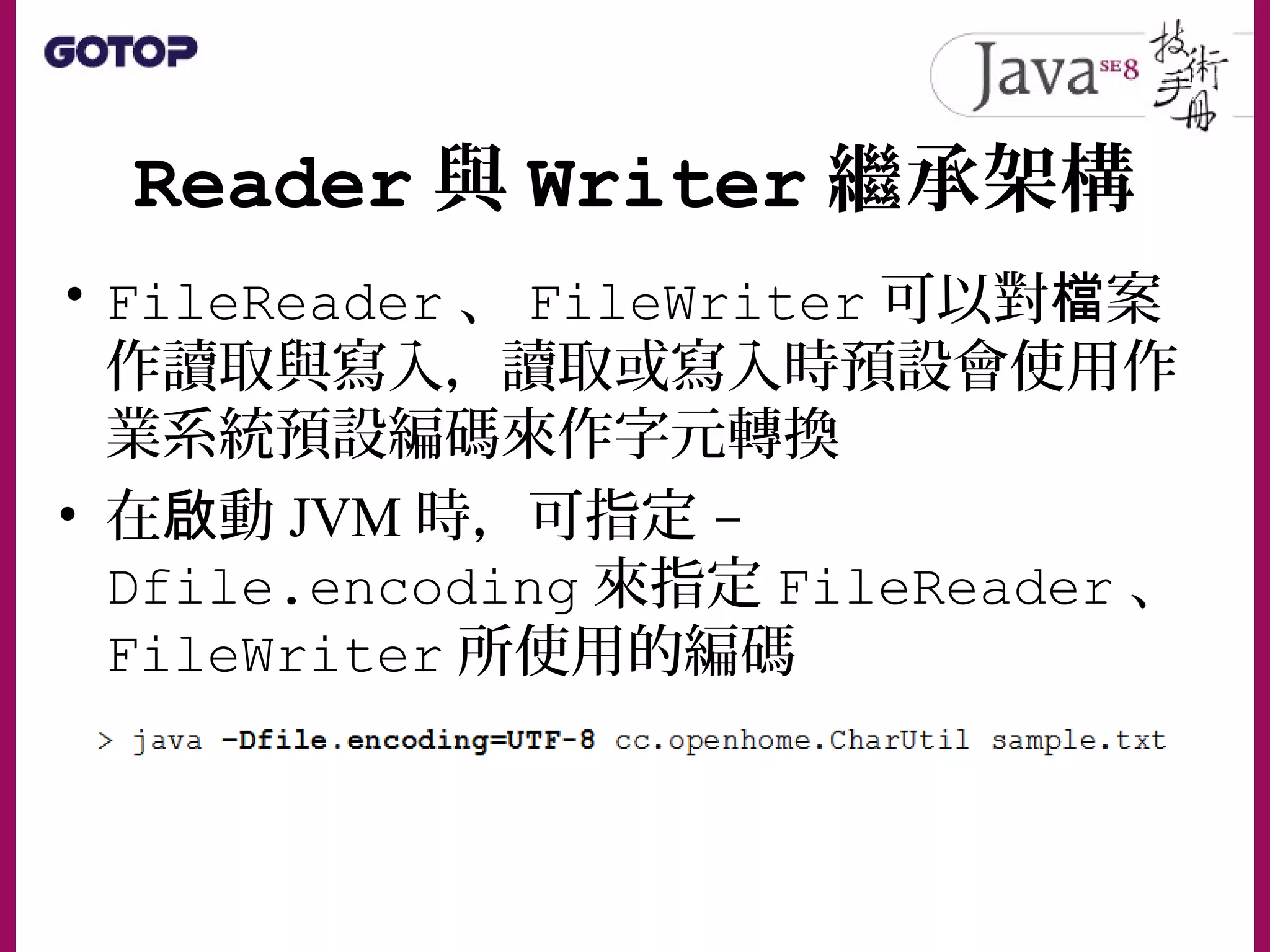 Reader 與 Writer 繼承架構
• FileReader 、 FileWriter 可以對 案檔
作讀取與寫入，讀取或寫入時預設會使用作
業系統預設編碼來作字元轉換
• 在 動啟 JVM 時，可指定 -
Dfile.encoding 來指定 FileReader 、
FileWriter 所使用的編碼
 