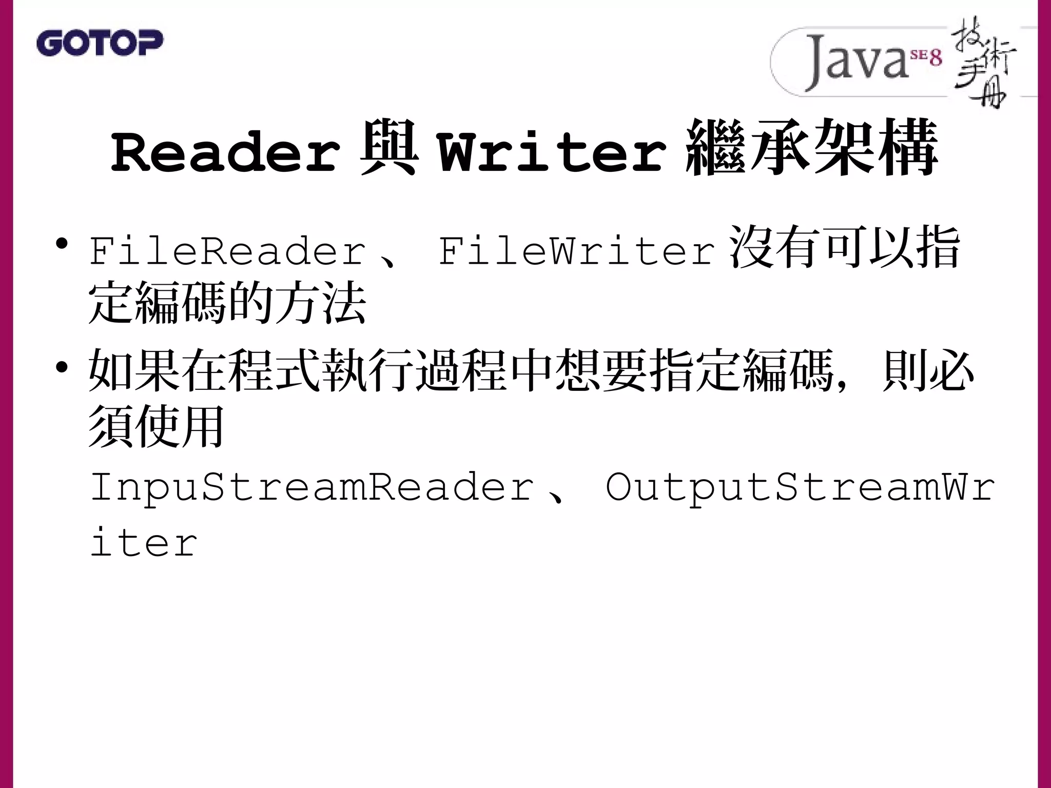 Reader 與 Writer 繼承架構
• FileReader 、 FileWriter 沒有可以指
定編碼的方法
• 如果在程式執行過程中想要指定編碼，則必
須使用
InpuStreamReader 、 OutputStreamWr
iter
 