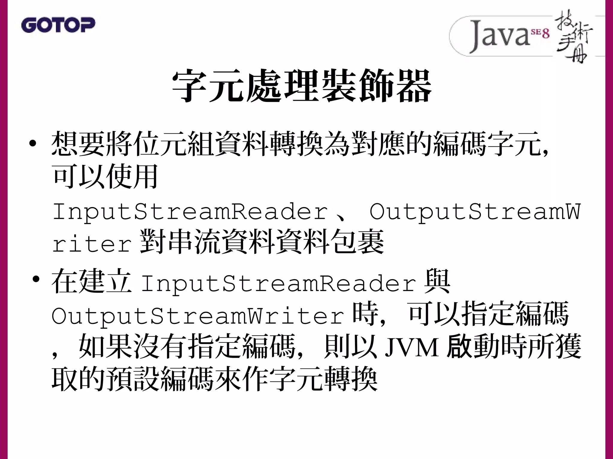 字元處理裝飾器
• 想要將位元組資料轉換為對應的編碼字元，
可以使用
InputStreamReader 、 OutputStreamW
riter 對串流資料資料包裹
• 在建立 InputStreamReader 與
OutputStreamWriter 時，可以指定編碼
，如果沒有指定編碼，則以 JVM 動時所獲啟
取的預設編碼來作字元轉換
 