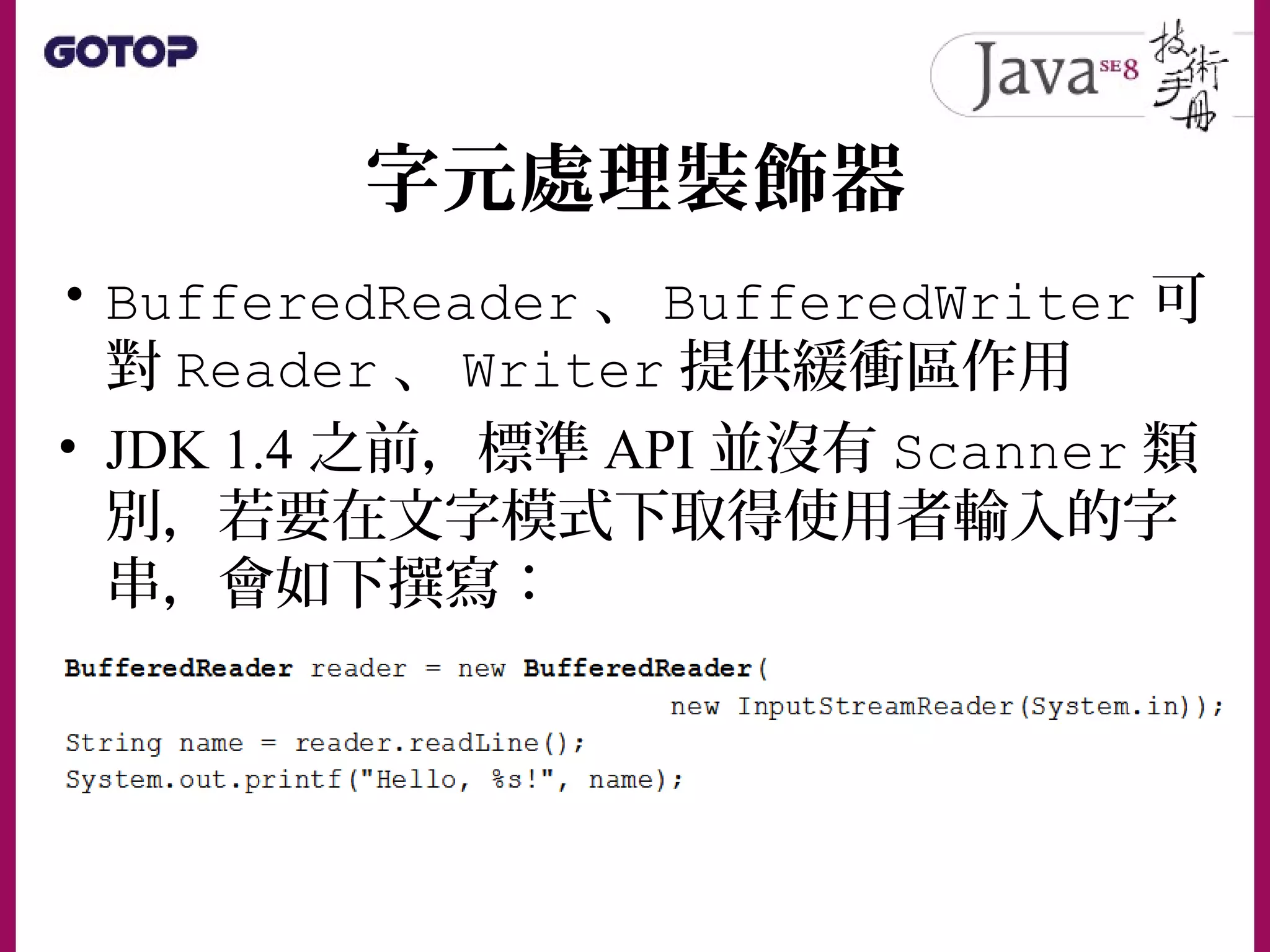 字元處理裝飾器
• BufferedReader 、 BufferedWriter 可
對 Reader 、 Writer 提供緩衝區作用
• JDK 1.4 之前，標準 API 並沒有 Scanner 類
別，若要在文字模式下取得使用者輸入的字
串，會如下撰寫：
 