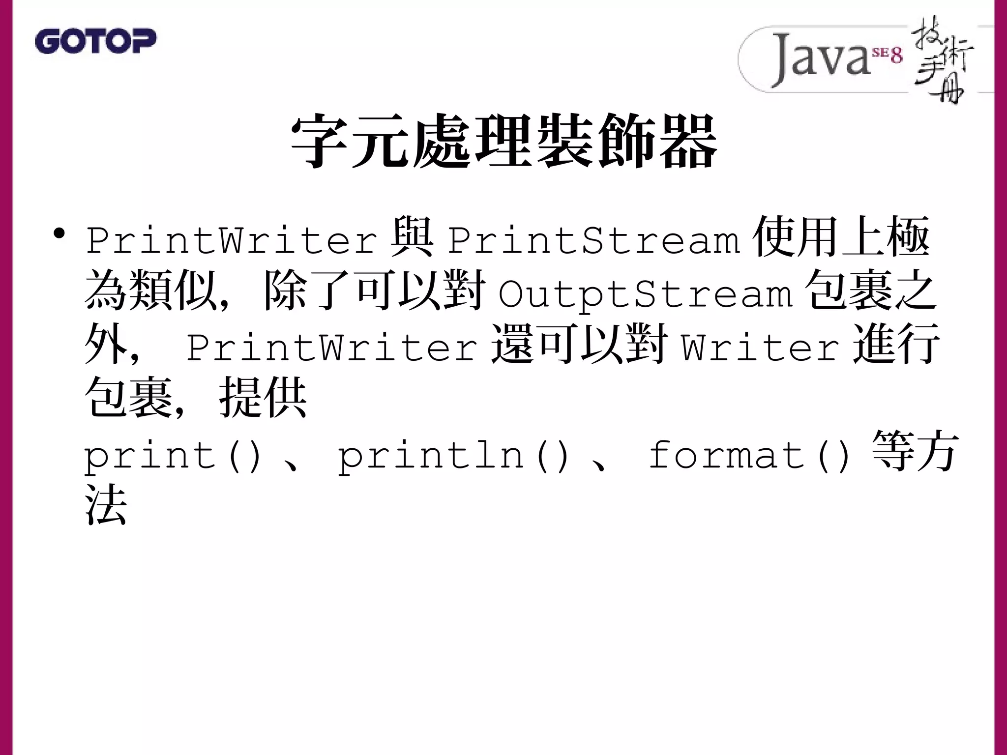 字元處理裝飾器
• PrintWriter 與 PrintStream 使用上極
為類似，除了可以對 OutptStream 包裹之
外， PrintWriter 還可以對 Writer 進行
包裹，提供
print() 、 println() 、 format() 等方
法
 