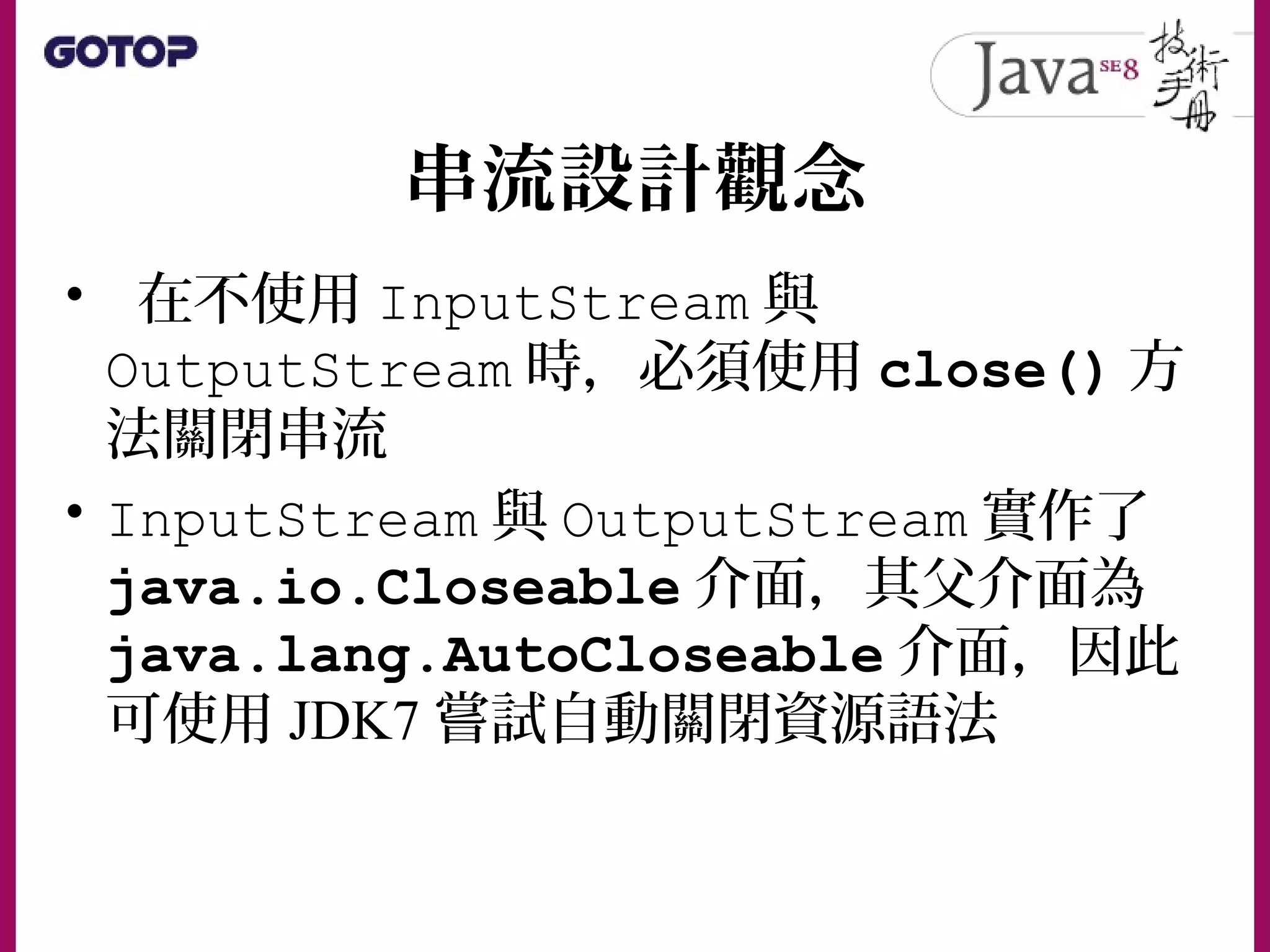 串流設計觀念
• 在不使用 InputStream 與
OutputStream 時，必須使用 close() 方
法關閉串流
• InputStream 與 OutputStream 實作了
java.io.Closeable 介面，其父介面為
java.lang.AutoCloseable 介面，因此
可使用 JDK7 嘗試自動關閉資源語法
 
