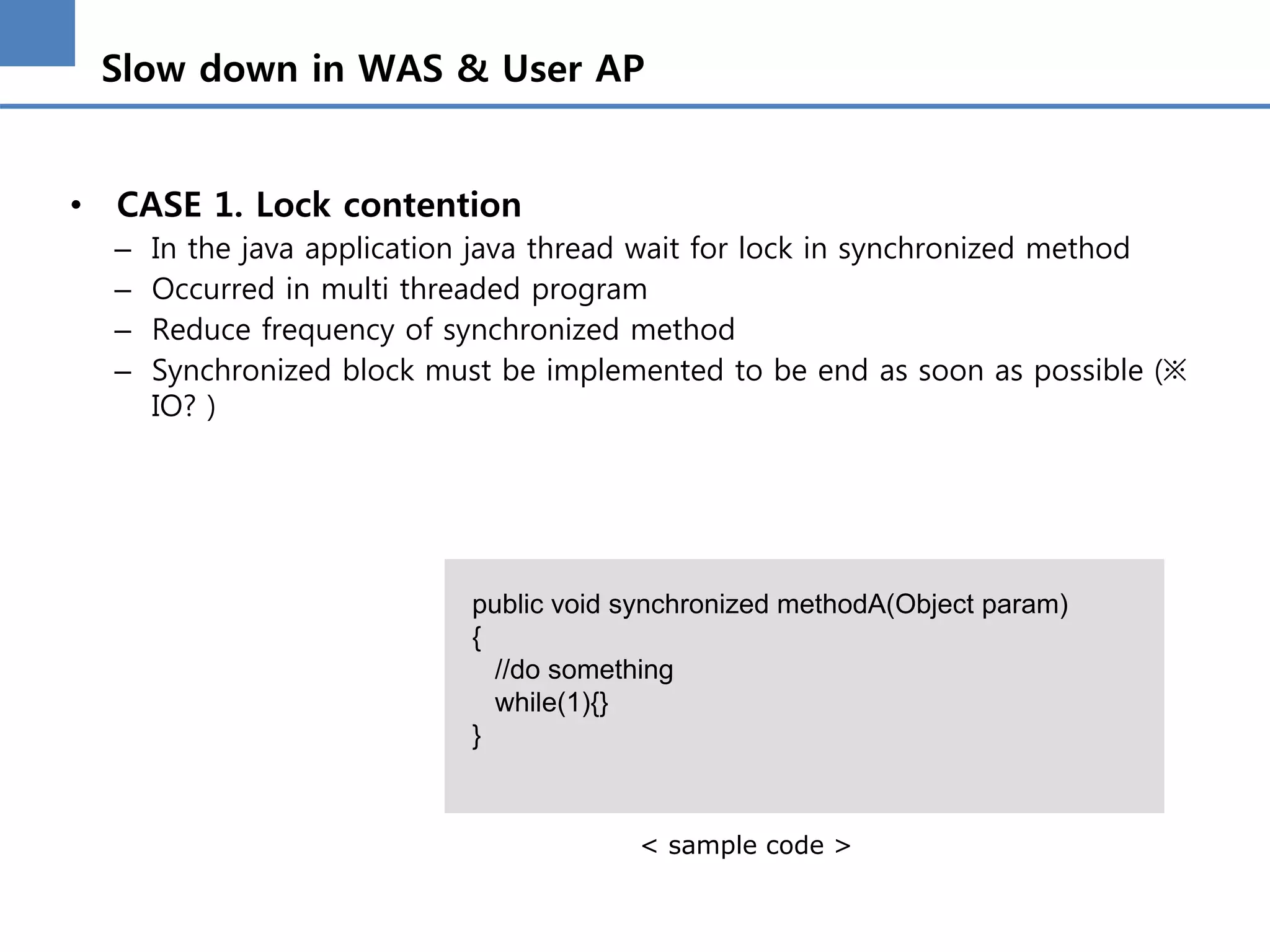 Slow down in WAS & User AP
• CASE 1. Lock contention
– In the java application java thread wait for lock in synchronized method
– Occurred in multi threaded program
– Reduce frequency of synchronized method
– Synchronized block must be implemented to be end as soon as possible (※
IO? )
public void synchronized methodA(Object param)
{
//do something
while(1){}
}
< sample code >
 