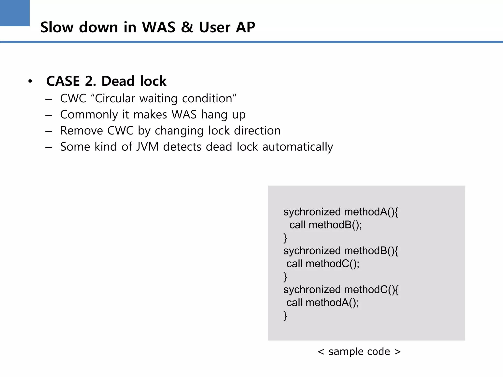 Slow down in WAS & User AP
• CASE 2. Dead lock
– CWC “Circular waiting condition”
– Commonly it makes WAS hang up
– Remove CWC by changing lock direction
– Some kind of JVM detects dead lock automatically
sychronized methodA(){
call methodB();
}
sychronized methodB(){
call methodC();
}
sychronized methodC(){
call methodA();
}
< sample code >
 