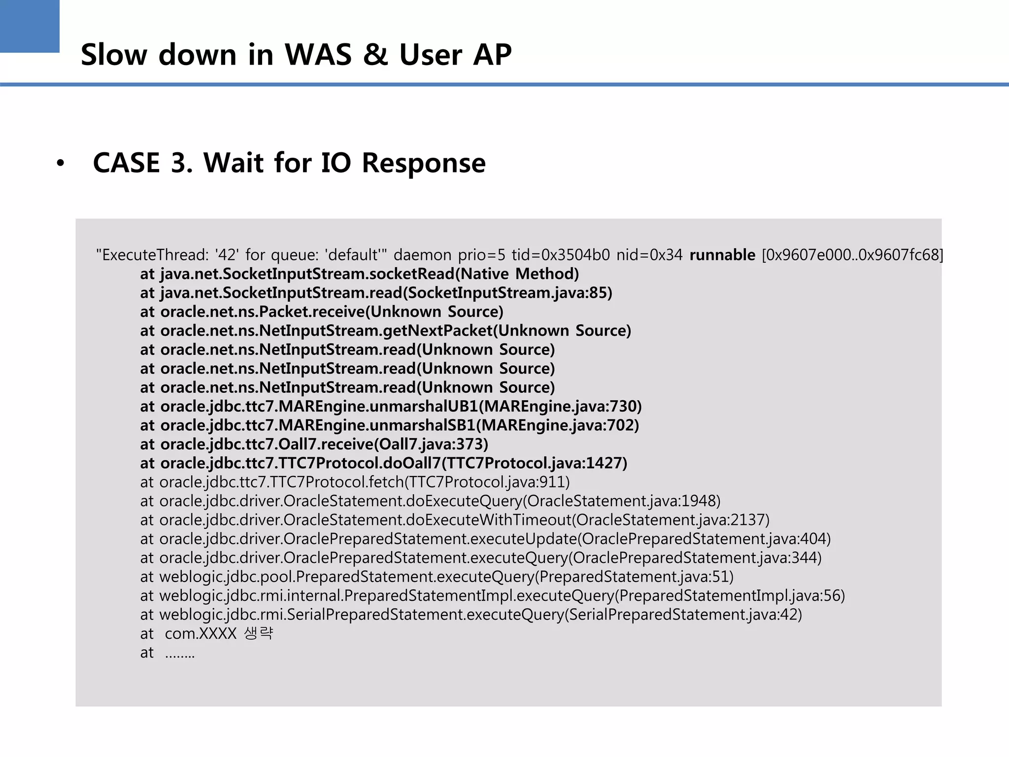 Slow down in WAS & User AP
• CASE 3. Wait for IO Response
"ExecuteThread: '42' for queue: 'default'" daemon prio=5 tid=0x3504b0 nid=0x34 runnable [0x9607e000..0x9607fc68]
at java.net.SocketInputStream.socketRead(Native Method)
at java.net.SocketInputStream.read(SocketInputStream.java:85)
at oracle.net.ns.Packet.receive(Unknown Source)
at oracle.net.ns.NetInputStream.getNextPacket(Unknown Source)
at oracle.net.ns.NetInputStream.read(Unknown Source)
at oracle.net.ns.NetInputStream.read(Unknown Source)
at oracle.net.ns.NetInputStream.read(Unknown Source)
at oracle.jdbc.ttc7.MAREngine.unmarshalUB1(MAREngine.java:730)
at oracle.jdbc.ttc7.MAREngine.unmarshalSB1(MAREngine.java:702)
at oracle.jdbc.ttc7.Oall7.receive(Oall7.java:373)
at oracle.jdbc.ttc7.TTC7Protocol.doOall7(TTC7Protocol.java:1427)
at oracle.jdbc.ttc7.TTC7Protocol.fetch(TTC7Protocol.java:911)
at oracle.jdbc.driver.OracleStatement.doExecuteQuery(OracleStatement.java:1948)
at oracle.jdbc.driver.OracleStatement.doExecuteWithTimeout(OracleStatement.java:2137)
at oracle.jdbc.driver.OraclePreparedStatement.executeUpdate(OraclePreparedStatement.java:404)
at oracle.jdbc.driver.OraclePreparedStatement.executeQuery(OraclePreparedStatement.java:344)
at weblogic.jdbc.pool.PreparedStatement.executeQuery(PreparedStatement.java:51)
at weblogic.jdbc.rmi.internal.PreparedStatementImpl.executeQuery(PreparedStatementImpl.java:56)
at weblogic.jdbc.rmi.SerialPreparedStatement.executeQuery(SerialPreparedStatement.java:42)
at com.XXXX 생략
at ……..
 