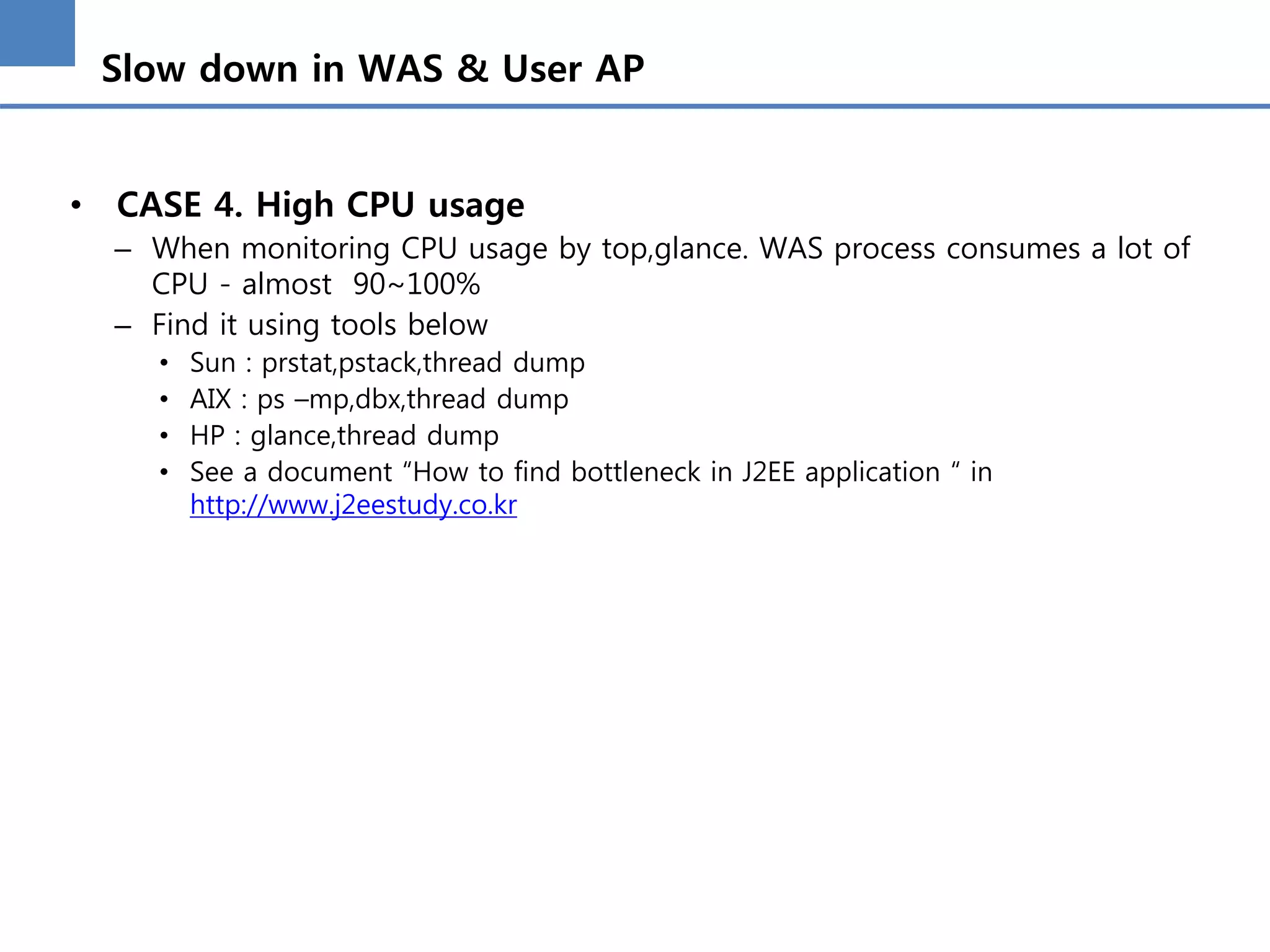 Slow down in WAS & User AP
• CASE 4. High CPU usage
– When monitoring CPU usage by top,glance. WAS process consumes a lot of
CPU - almost 90~100%
– Find it using tools below
• Sun : prstat,pstack,thread dump
• AIX : ps –mp,dbx,thread dump
• HP : glance,thread dump
• See a document “How to find bottleneck in J2EE application “ in
http://www.j2eestudy.co.kr
 