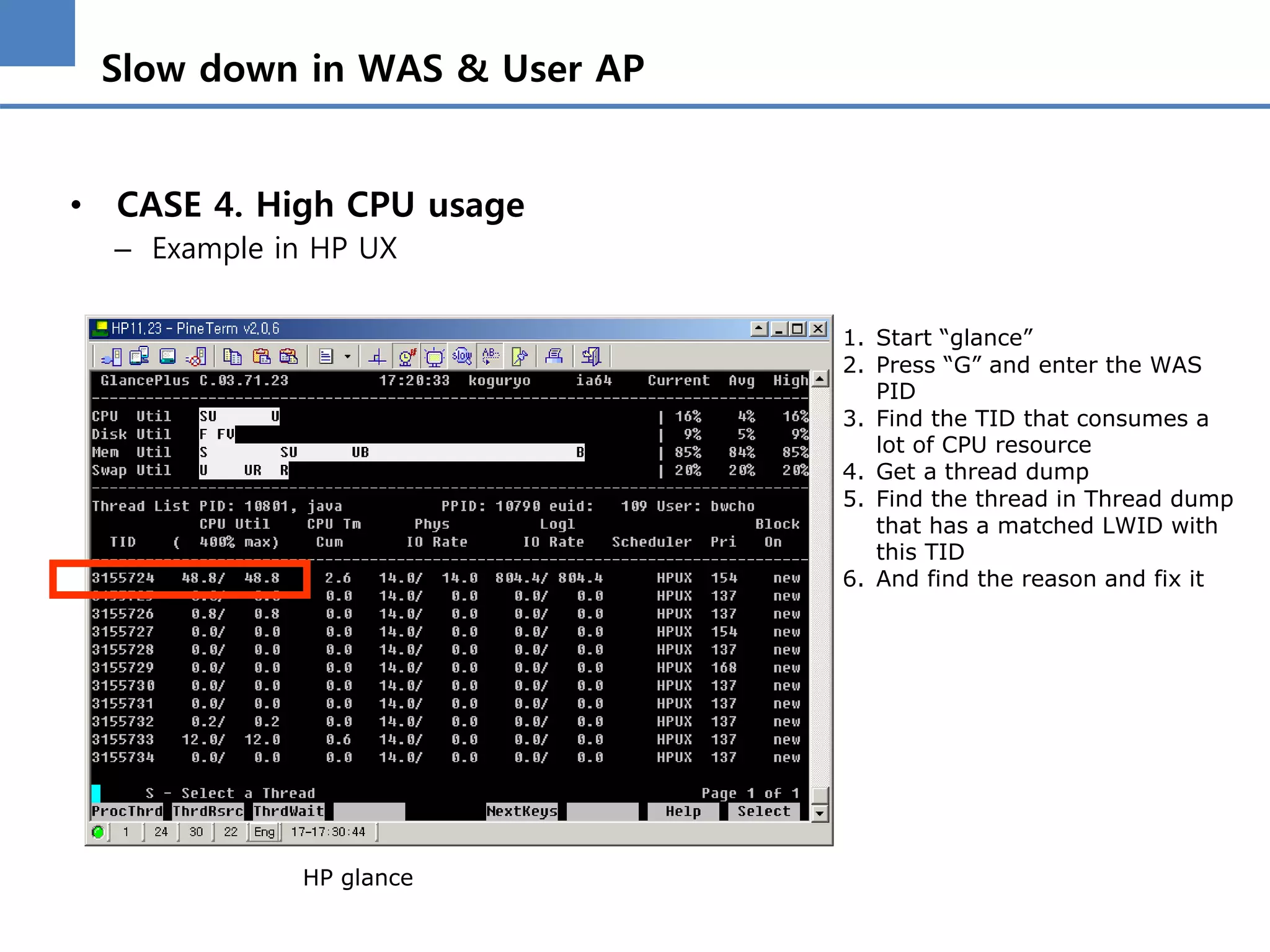 Slow down in WAS & User AP
• CASE 4. High CPU usage
– Example in HP UX
HP glance
1. Start “glance”
2. Press “G” and enter the WAS
PID
3. Find the TID that consumes a
lot of CPU resource
4. Get a thread dump
5. Find the thread in Thread dump
that has a matched LWID with
this TID
6. And find the reason and fix it
 