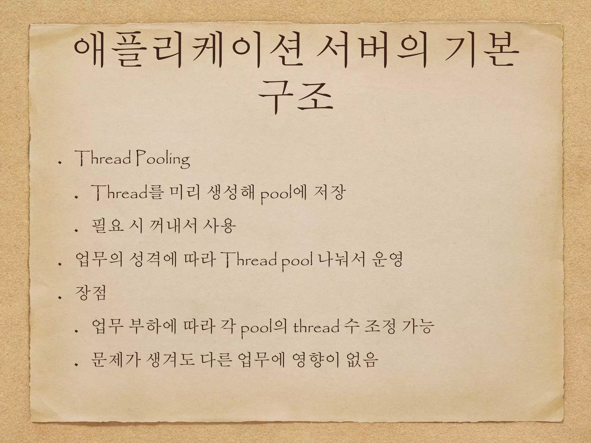 애플리케이션 서버의 기본
구조
Thread Pooling
Thread를 미리 생성해 pool에 저장
필요 시 꺼내서 사용
업무의 성격에 따라 Thread pool 나눠서 운영
장점
업무 부하에 따라 각 pool의 thread 수 조정 가능
문제가 생겨도 다른 업무에 영향이 없음
 