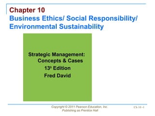 Copyright © 2011 Pearson Education, Inc.
Publishing as Prentice Hall
Ch 10 -1
Chapter 10
Business Ethics/ Social Responsibility/
Environmental Sustainability
Strategic Management:
Concepts & Cases
13th
Edition
Fred David
 