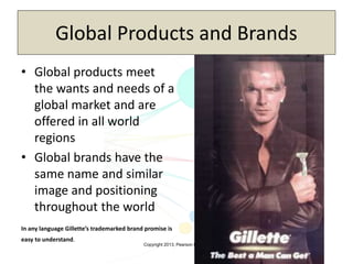 Copyright 2013, Pearson Education
Global Products and Brands
• Global products meet
the wants and needs of a
global market and are
offered in all world
regions
• Global brands have the
same name and similar
image and positioning
throughout the world
In any language Gillette’s trademarked brand promise is
easy to understand.
 