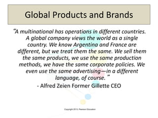Copyright 2013, Pearson Education
Global Products and Brands
“A multinational has operations in different countries.
A global company views the world as a single
country. We know Argentina and France are
different, but we treat them the same. We sell them
the same products, we use the same production
methods, we have the same corporate policies. We
even use the same advertising—in a different
language, of course.”
- Alfred Zeien Former Gillette CEO
 