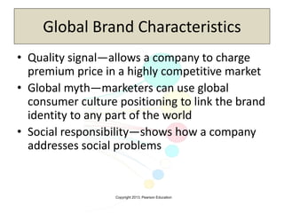 Copyright 2013, Pearson Education
Global Brand Characteristics
• Quality signal—allows a company to charge
premium price in a highly competitive market
• Global myth—marketers can use global
consumer culture positioning to link the brand
identity to any part of the world
• Social responsibility—shows how a company
addresses social problems
 